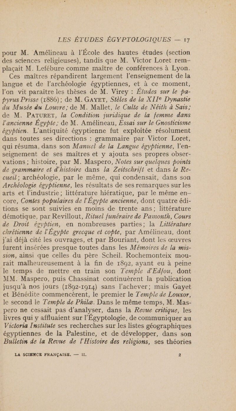 pour M. Amélineau à l’École des hautes études (section des sciences religieuses), tandis que M. Victor Loret rem- plaçait M. Lefébure comme maître de conférences à Lyon. Ces maîtres répandirent largement l’enseignement de la langue et de l'archéologie égyptiennes, et à ce moment, l'on vit paraître les thèses de M. Virey : Études sur le pa- pyrus Prisse (1886); de M. GAYET, Stèles de la XIIe Dynastie du Musée du Louvre; de M. Mallet, Le Culte de Néith à Sais; de M. PATURET, la Condition juridique de la femme dans l'ancienne Égypte; de M. Amélineau, Essai sur le Gnosticisme égyphen. L'antiquité égyptienne fut exploitée résolument dans toutes ses directions : grammaire par Victor Loret, qui résuma, dans son Manuel de la Langue égyptienne, V'en- seignement de ses maîtres et y ajouta ses propres obser- vations ; histoire, par M. Maspero, Notes sur quelques points de grammaire et d'histoire dans la Zeitschrift et dans le Re- cueil; archéologie, par le même, qui condensait, dans son Archéologie égyptienne, les résultats de ses remarques sur les arts et l'industrie; littérature hiératique, par le même en- core, Contes populaires de l'Égypte ancienne, dont quatre édi- tions se sont suivies en moins de trente ans; littérature démotique, par Revillout, Rituel funéraire de Pamonth, Cours de Droii égvphen, en nombreuses parties; la Litlérature chrétienne de l'Égypte grecque et cote, par Amélineau, dont j'ai déjà cité les ouvrages, et par Bouriant, dont les œuvres furent insérées presque toutes dans les Mémoires de la mis- sion, ainsi que celles du père Scheil. Rochemonteix mou- rait malheureusement à la fin de 1892, ayant eu à peine le temps de mettre en train son Temple d'Edjou, dont MM. Maspero, puis Chassinat continuèrent la publication jusqu'à nos jours (1892-1914) sans l’achever; mais Gayet et Bénédite commencèrent, le premier le Temple de Louxor, le second le Temple de Phlæ. Dans le même temps, M. Mas- pero ne cessait pas d'analyser, dans la Revue critique, les livres qui y affluaient sur l'Égyptologie, de communiquer au Victoria Institute ses recherches sur les listes géographiques égyptiennes de la Palestine, et de développer, dans son Bulletin de la Revue de l'Histoire des religions, ses théories LA SCIENCE FRANÇAISE, —— II. 2