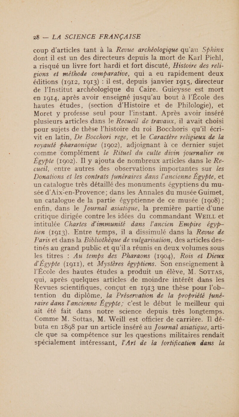 coup d'articles tant à la Revue archéologique qu'au Sphinx dont il est un des directeurs depuis la mort de Karl Piehl, a risqué un livre fort hardi et fort discuté, Histoire des reli- gions et méthode comparative, qui a eu rapidement deux éditions (1912, 1913) : il est, depuis janvier 1915, directeur de l'Institut archéologique du Caire. Guieysse est mort en 1914, après avoir enseigné jusqu’au bout à l'École des hautes études, (section d'Histoire et de Philologie), et Moret y professe seul pour l'instant. Après avoir inséré plusieurs articles dans le Recueil de travaux, 11 avait choisi pour sujets de thèse l'histoire du roi Bocchoris qu'il écri- vit en latin, De Bocchori rege, et le Caractère religieux de la royauté pharaonique (1902), adjoignant à ce dernier sujet comme complément le Rituel du culte divin journalier en Égypte (1902). Il y ajouta de nombreux articles dans le Re- cueil, entre autres des observations importantes sur les Donations et les contrats funéraires dans l'ancienne Égypte, et un catalogue très détaillé des monuments égyptiens du mu- sée d’Aix-en-Provence; dans les Annales du musée Guimet, un catalogue de la partie égyptienne de ce musée (1908) ; enfin, dans le Journal asiatique, la première partie d’une critique dirigée contre les idées du commandant WEILL et intitulée Chartes d'immunité dans l'ancien Empire égyp- hen (1913). Entre temps, il a dissimulé dans la Revue de Panis et dans la Bibliothèque de vulgarisaion, des articles des- tinés au grand public et qu'il a réunis en deux volumes sous les titres : Au temps des Pharaons (1904), Rois ei Dieux d'Égypte (xoxx), et Mystères égyptiens. Son enseignement à l'École des hautes études a produit un élève, M. Sorras, qui, après quelques articles de moindre intérêt dans les Revues scientifiques, conçut en 1913 une thèse pour l’ob- tention du diplôme, la Préservahon de la propriété funé- raire dans l'ancienne Égypte; c'est le début le meilleur qui ait été fait dans notre science depuis très longtemps. Comme M. Sottas, M. Weill est officier de carrière. Ii dé- buta en 1808 par un article inséré au Journal asiatique, arti- cle que sa compétence sur les questions militaires rendait spécialement intéressant, l'Art de la forhification dans la