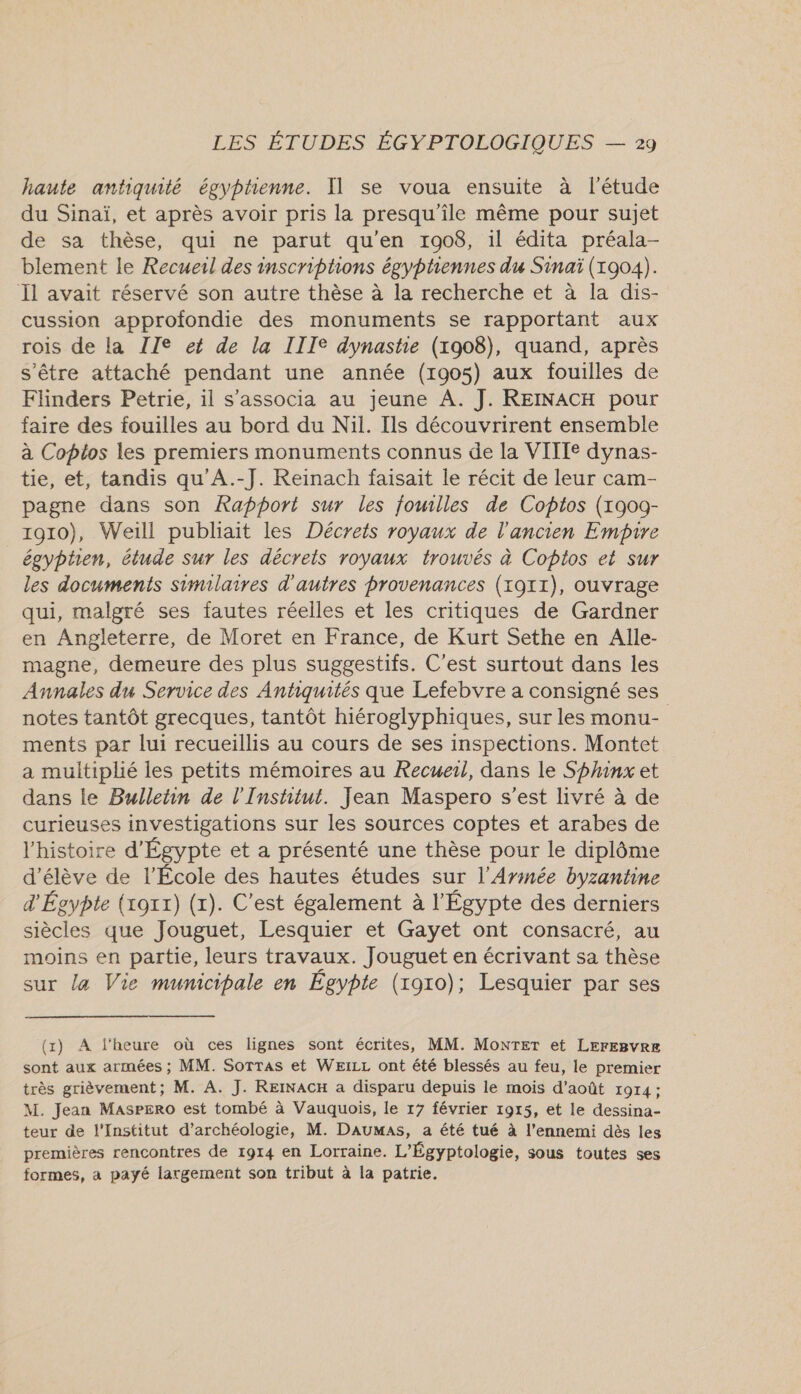 A haute antiquité égyptienne. Il se voua ensuite à l'étude du Sinaï, et après avoir pris la presqu'ile même pour sujet de sa thèse, qui ne parut qu'en 1908, il édita préala- blement le Recueil des inscriptions égyphennes du Sinaï (1904). Il avait réservé son autre thèse à la recherche et à la dis- cussion approfondie des monuments se rapportant aux rois de la ZIe et de la IIIe dynastie (1908), quand, après s'être attaché pendant une année (1905) aux fouilles de Flinders Petrie, il s’associa au jeune A. J. REINACH pour faire des fouilles au bord du Nil. Ils découvrirent ensemble à Coptos les premiers monuments connus de la VITIIe dynas- tie, et, tandis qu’A.-J. Reinach faisait le récit de leur cam- pagne dans son Rapport sur les fouilles de Copios (1909- 1910), Weill publiait les Décrets royaux de l'ancien Empire égyphien, étude sur les décrets royaux trouvés à Coptos et sur les documents similaires d'autres provenances (x911), ouvrage qui, malgré ses fautes réelles et les critiques de Gardner en Angleterre, de Moret en France, de Kurt Sethe en Alle- magne, demeure des plus suggestifs. C'est surtout dans les Annales du Service des Antiquités que Lefebvre a consigné ses notes tantôt grecques, tantôt hiéroglyphiques, sur les monu- ments par lui recueillis au cours de ses inspections. Montet a multiplié les petits mémoires au Recuerl, dans le Sphinx et dans le Bulletin de l'Institut. Jean Maspero s’est livré à de curieuses investigations sur les sources coptes et arabes de l'histoire d'Égypte et a présenté une thèse pour le diplôme d'élève de l’École des hautes études sur l'Armée byzantine d'Égypte (xoxr) (x). C’est également à l'Égypte des derniers siècles que Jouguet, Lesquier et Gayet ont consacré, au moins en partie, leurs travaux. Jouguet en écrivant sa thèse sur la Vie municipale en Égypte (roro); Lesquier par ses (1) À l'heure où ces lignes sont écrites, MM. MonTErT et LEFEBvVRE sont aux armées ; MM. Sorras et WEiLL ont été blessés au feu, le premier très grièvement; M. A. J. REINACH a disparu depuis le mois d'août 1914; M. Jean Masrero est tombé à Vauquois, le 17 février 1915, et le dessina- teur de l'Institut d'archéologie, M. Daumas, a été tué à l’ennemi dès les premières rencontres de 1914 en Lorraine. L'Égyptologie, sous toutes ses formes, a payé largement son tribut à la patrie.