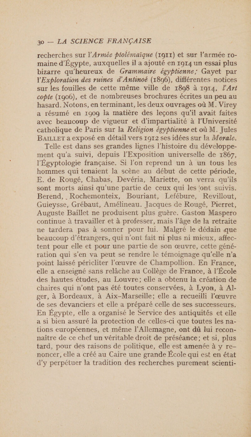 recherches sur l'Armée ptolémaïque (1911) et sur l’armée ro- maine d'Égypte, auxquelles il a ajouté en 1914 un essai plus bizarre qu'heureux de Grammaire égyphenne; Gayet par l'Exploration des ruines d'Antinoëé (1896), différentes notices sur les fouilles de cette même ville de 1808 à r9r4, l'Art copte (1906), et de nombreuses brochures écrites un peu au hasard. Notons, en terminant, les deux ouvrages où M. Virey a résumé en 1909 la matière des leçons qu'il avait faites avec beaucoup de vigueur et d'impartialité à l'Université catholique de Paris sur la Religion égyptienne et où M. Jules BAILLET a exposé en détail vers 1912 ses idées sur la Morale. Telle est dans ses grandes lignes l’histoire du développe- ment qu'a suivi, depuis l'Exposition universelle de 1867, l'Égyptologie française. Si l’on reprend un à un tous les hommes qui tenaient la scène au début de cette période, E. de Rougé, Chabas, Devéria, Mariette, on verra qu'ils sont morts ainsi qu’une partie de ceux qui les ‘ont suivis. Guieysse, Grébaut, Amélineau. Jacques de Rougé, Pierret, Auguste Baïllet ne produisent plus guère. Gaston Maspero continue à travailler et à professer, mais l’âge de la retraite ne tardera pas à sonner pour lui. Malgré le dédain que beaucoup d'étrangers, qui n’ont fait ni plus ni mieux, affec- tent pour elle et pour une partie de son œuvre, cette géné- ration qui s'en va peut se rendre le témoignage qu'elle n’a point laissé péricliter l'œuvre de Champollion. En France, elle a enseigné sans relâche au Collège de France, à l'École des hautes études, au Louvre; elle a obtenu la création de chaires qui n'ont pas été toutes conservées, à Lyon, à Al- ger, à Bordeaux, à Aix-Marseille; elle a recueilli l'œuvre de ses devanciers et elle a préparé celle de ses successeurs. En Égypte, elle a organisé le Service des antiquités et elle a si bien assuré la protection de celles-ci que toutes les na- tions européennes, et même l'Allemagne, ont dû lui recon- naître de ce chef un véritable droit de préséance; et si, plus tard, pour des raisons de politique, elle est amenée à y re- noncer, elle a créé au Caire une grande École qui est en état d'y perpétuer la tradition des recherches purement scienti-