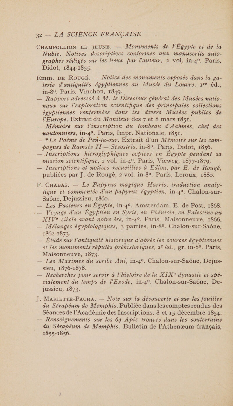 CHAMPOLLION LE JEUNE. — Monuments de l'Égypte et de la Nubie. Notices descriptives conformes aux manuscrits auto- graphes rédigés sur les lieux par l'auteur, 2 vol. in-4°. Paris, Didot, 1844-1855. Emm. DE RouGé. — Nofce des monuments exposés dans la ga- lerie d'antiquités égyptiennes au Musée du Louvre, x'e éd., in-8°. Paris, Vinchon, 1849. — Rapport adresssé à M. le Directeur général des Musées natio- naux sur l'exploration scientifique des principales collections égyptiennes renfermées dans les divers Musées publics de l'Europe. Extrait du Moniteur des 7 et 8 mars 1851. — Mémoire sur l'inscription du tombeau d'Aahmes, chef des nautonniers, in-4°. Paris, Impr. Nationale, 1851, — *Le Poème de Pen-ta-our. Extrait d’un Mémoire sur les cam- pagnes de Ramsès II — Sésostris, in-8°. Paris, Didot, 1856. — Inscriptions hiéroglyphiques copiées en Égypte pendant sa mission scientifique, 2 vol. in-4°. Paris, Vieweg, 1877-1870, — Inscriptions et notices recueillies à Edfou, par E. de Rougé, publiées par J. de Rougé, 2 vol. in-8°. Paris, Leroux, 1880. F. CHaABas. — Le Papyrus magique Harris, traduction analy- tique et commentée d'un papyrus égyptien, in-4°. Chalon-sur- Saône, Dejussieu, 1860. — Les Pasteurs en Égypte, in-4°. Amsterdam, E. de Post, 1868. .— Voyage d'un Égyptien en Syrie, en Phénicie, en Palestine au XIVe siècle avant notre ère, in-4°. Paris, Maisonneuve, 1866. — Mélanges égyptologiques, 3 parties, in-8°. Chalon-sur-Saône, 1862-1873. — Etude sur l'antiquité historique d'après les sources égyptiennes et les monuments réputés préhistoriques, 2° éd., gr. in-8°. Paris, Maisonneuve, 1873. — Les Maximes du scribe Ant, in-4°. Chalon-sur-Saône, Dejus- sieu, 1876-1878. — Recherches pour servir à l’histoire de la XIXe dynastie et spé- cialement du temps de l’'Exode, in-4°. Chalon-sur-Saône, De- jussieu, 1873. J. MARIETTE-PACHA. — Note sur la découverte et sur les fouilles du Sérapéum de Memphis. Publiée dans lescomptes rendus des Séances de l’Académie des Inscriptions, 8 et 15 décembre 1854. — Renseignements sur les 64 Apis trouvés dans les souterrains du Sérapéum de Memphis. Bulletin de l’Athenæum français, 1855-1856.