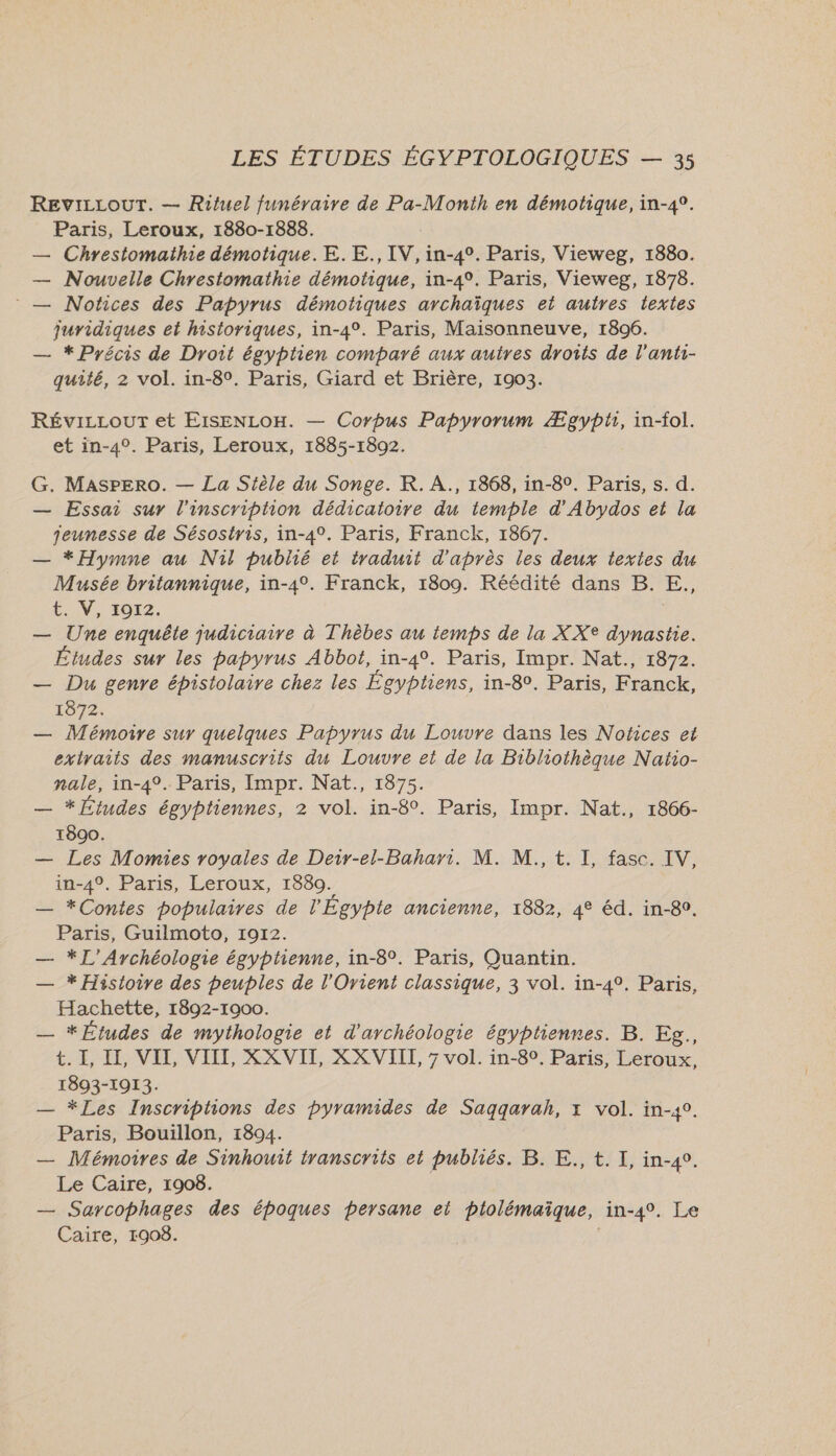 REVILLOUT. — Rituel funéraire de Pa-Month en démotique, in-4°. Paris, Leroux, 1880-1888. — Chrestomathie démotique.E.E., IV, in-4°. Paris, Vieweg, 1880. — Nouvelle Chrestomathie démotique, in-4°. Paris, Vieweg, 1878. : — Notices des Papyrus démotiques archaïques et autres textes juridiques et historiques, in-4°. Paris, Maisonneuve, 1896. — * Précis de Droit égyptien comparé aux autres droits de l’anti- quité, 2 vol. in-8°. Paris, Giard et Brière, 1903. RévizLourT et EIsENLOH. — Corpus Papyrorum Ægypti, in-fol. et in-4°. Paris, Leroux, 1885-1892. G. MasPpEro. — La Stèle du Songe. K. AÀ., 1868, in-8°. Paris, s. d. — Essai sur l'inscripiion dédicatoire du temple d’'Abydos et la jeunesse de Sésostris, in-4°. Paris, Franck, 1867. — *Hymme au Nil publié et traduit d'après les deux textes du Musée britannique, in-4°. Franck, 1809. Réédité dans B. E,., £. V, 1072. — Une enquête judiciaire à Thèbes au temps de la XX® dynastie. Études sur les papyrus Abbot, in-4°. Paris, Impr. Nat., 1872. — Du genre épistolaire chez les Égyptiens, in-8. Paris, Franck, 1872. — Mémoire sur quelques Papyrus du Louvre dans les Nofices et extraits des manuscrits du Louvre et de la Bibliothèque Natio- nale, in-4°. Paris, Impr. Nat., 1875. — * Études égyptiennes, 2 vol. in-8°. Paris, Impr. Nat., 1866- 1890. — Les Momies royales de Deir-el-Bahari. M. M., t. I, fasc. IV, in-4°. Paris, Leroux, 1880. — *Contes populaires de l'Égypte ancienne, 1882, 4° éd. in-80. Paris, Guilmoto, 1912. — *L’Ayrchéologie égyphenne, in-8°. Paris, Quantin. — * Histoire des peuples de l'Orient classique, 3 vol. in-4°. Paris, Hachette, 1892-1900. | — * Études de mythologie et d'archéologie égyptiennes. B. Eg., t. I, I, VII, VIII, XX VII, XX VIII, 7 vol. in-8°. Paris, Leroux, 1893-1913. — *Les Inscriptions des pyramides de Saqqarah, x vol. in-40. Paris, Bouillon, 1894. — Mémoires de Sinhouit iranscrits et publiés. B. E., t. I, in-4°. Le Caire, 1908. | — Sarcophages des époques pbersane ei plolémaïque, in-4°. Le Caire, 1908.