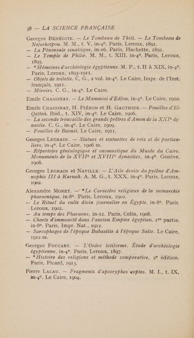 Georges BÉNÉDITE. — Le Tombeau de Thiti. — Le Tombeau de Neferhotpou. M. M., t. V, in-4°. Paris, Leroux, 1891. — La Péninsule sinaïîtique, in-16. Paris, Hachette, 1891. — Le Temple de Phile. M. M, t. XIII, in-4°. Paris, Leroux, 1805. — * Mémoires d'archéologie égyptienne. M. P., t. II à XIX, in-40. Paris, Leroux, 1805-1911. ae — Objets de toilette. C, G., 2 vol. in-4°. Le Caire, Impr. de l’Inst. français, 1911. — Miroirs. €. G., in-4, Le Caire. Emile CHASSINAT. — Le Mammisi d'Edfou, in-4°. Le Caire, 1910. Emile CHASSINAT, H. PIÉRON et H. GAUTHIER. — Fouilles d'El- Qattah. Ibid., t. XIV, in-4°. Le Caire, 1906. — La seconde trouvaille des grands prêtres d’'Amon de la XXTe dy nastie. C. G., in-4°. Le Caire, 1900. — Fouilles de Baouit, Le Caire, 1911. Georges LEGRAIN. — Sfatues et statuettes de vois et de particu- hiers, in-4°. Le Caire, 1906 ss. — Répertoire généalogique et onomastique du Musée du Caire. Monuments de la XVIIe et XVIIIe dynasties, in-4°. Genève, 1908. Georges LEGRAIN et NAVILLE. — L’Aile droite du pylône d'Am- . nophis III à Karnak. À. M. G.,t. XXX, in-4°. Paris, Leroux, 1902. Alexandre MoRET. —’*Le Caractère religieux de la monarchie bhayaonique, in-8°. Paris, Leroux, 1902. — Le Rituel du culte divin journalier en Égypte, in-8. Paris Leroux, 1902. — Au temps des Pharaons, in-12. Paris, Colin, 1908. — Charte d'immunité dans l'ancien Empire égyptien. 17° partie, in-80, Paris, Impr. Nat., 1912. — Sarcophages de l’époque Bubastite à l'époque Saîte. Le Caire, TOI2 SS. Georges FoucartT. — L'Ordre lotiforme. Étude d'archéologie égyptienne, in-4°. Paris, Leroux, 1897. — * Histoire des religions et méthode comparative, 2° édition. Paris, Picard, 10173. Pierre LACAU. — Fragments d'apocryphes «optes. M. I. t. IX, m-4°. Le Caire, 1904.