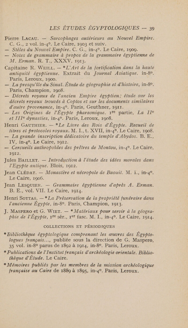 Pierre LACAU. — Sarcophages antérieurs au Nouvel Empire. C.:G.; 2 vol. in-4°1LeCaire, 1903.et Suiv. — Stièles du Nouvel Empire. C. G., in-4°. Le Caire, 1900. — Notes de grammaire à propos de la grammaire égyptienne de M. Erman. K. T., XXXV, 1913. Capitaine R. WerLz. — *L’Ayt de la fortification dans la haute antiquité égyptienne. Extrait du Journal Asiatique. in-8°. Paris, Leroux, 1900. — La presqu'île du Sinaï. Étude de géographie et d'histoire, in-8°. Paris, Champion, 1908. — Décrets voyaux de l'ancien Empire égyptien; étude sur les décrets royaux trouvés à Coptos et sur les documents similaires d'autre provenance, in-4°. Paris, Geuthner, 1911. — Les Origines de l'Égypte pharaonique. 17° partie, La II® et IIIe dynasties, in-4°. Paris, Leroux, 1908. Henri GAUTHIER. — *Le Livre des Rois d'Égypte. Recueil de titres et protocoles royaux. M. I., t. XVII, in-4°. Le Caire, 1908. — La grande inscription dédicaioire du temple d'Abydos. B. E., IV, in-40. Le Caire, 1912. — Ceycueils anthropoïdes des prêtres de Montou, in-4°. Le Caire, IOI2. Jules BAILLET. — Introduction à l'étude des idées morales dans l'Egypte antique. Blois, 1912. Jean CLÉDAT. — Monastère et nécropole de Baouit. M. 1., in-4°. Le Caire, 10906. Jean LESQUIER. — Grammaire égyptienne d'après À. Erman. EE vOL VIT. Eé Caire, 1914. Henri SoTTAs. — *La Pyéservation de la propriété funéraire dans l'ancienne Égypte, in-8. Paris, Champion, 1913. J. Masrero et G. WIeT. — * Matériaux pour servir à la géogra- phie de l'Égypte, 7e sér., 1°7 fasc. M. I., in-4°. Le Caire, 1914. COLLECTIONS ET PÉRIODIQUES * Bibliothèque égyptologique comprenant les œuvres des Égypto- logues français..…., publiée sous la direction de G. Maspero, 35 vol. in-8° parus de 1892 à 1914, in-8°. Paris, Leroux. * Publications de l’Institut français d'archéologie orientale. Biblio- thèque d'Étude. Le Caire. * Mémoires publiés par les membres de la mission archéologique française au Caire de 1889 à 1895, in-4°. Paris, Leroux.