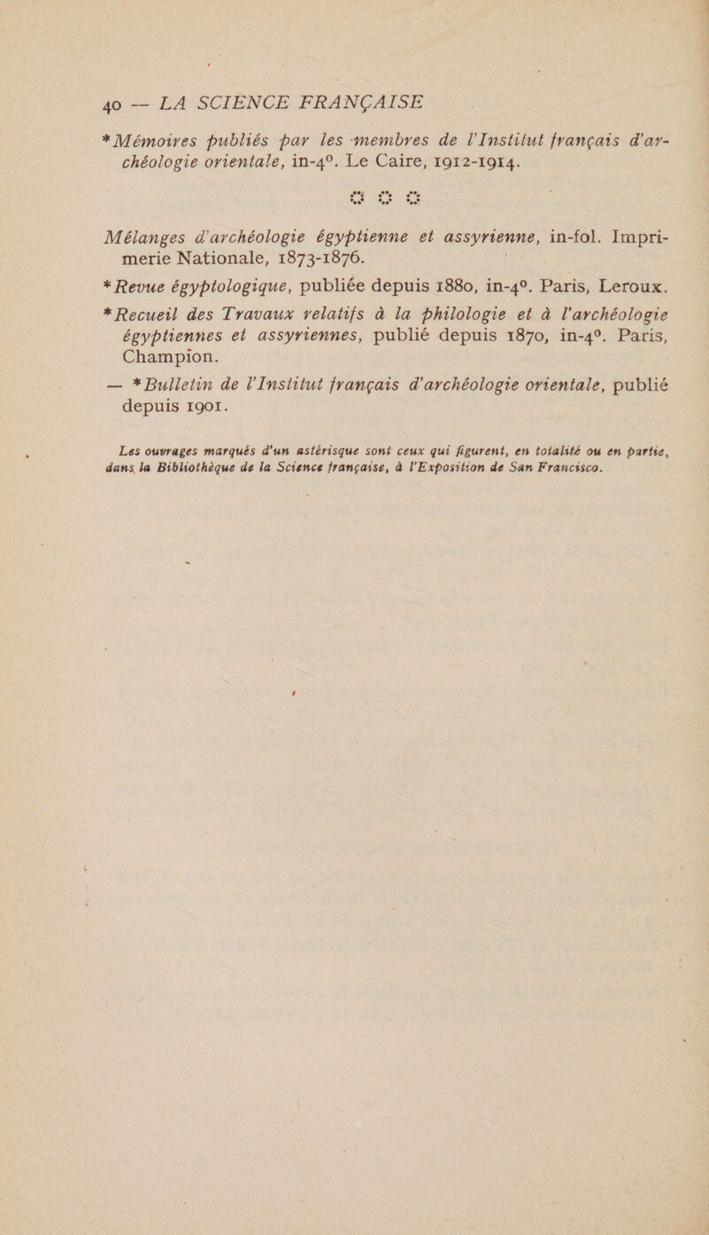 *Mémoires publiés par les membres de l'Institut français d'ar- chéologie orientale, in-4°. Le Caire, 1912-1914. Mélanges d'archéologie égyptienne et Araur, in-fol. Impri- merie Nationale, 1873-1876. * Revue égyptologique, publiée depuis 1880, in-4°. Paris, Leroux. * Recueil des Travaux relatifs à la philologie et à l'archéologie égyptiennes et assyriennes, publié depuis 1870, in-4°. Paris, Champion. — * Bulletin de l'Institut français d'archéologie orientale, publié depuis 1901. Les ouvrages marqués d'un astérisque sont ceux qui figurent, en totalité ou en partie, dans la Bibliothèque de la Science française, à l'Exposition de San Francisco.