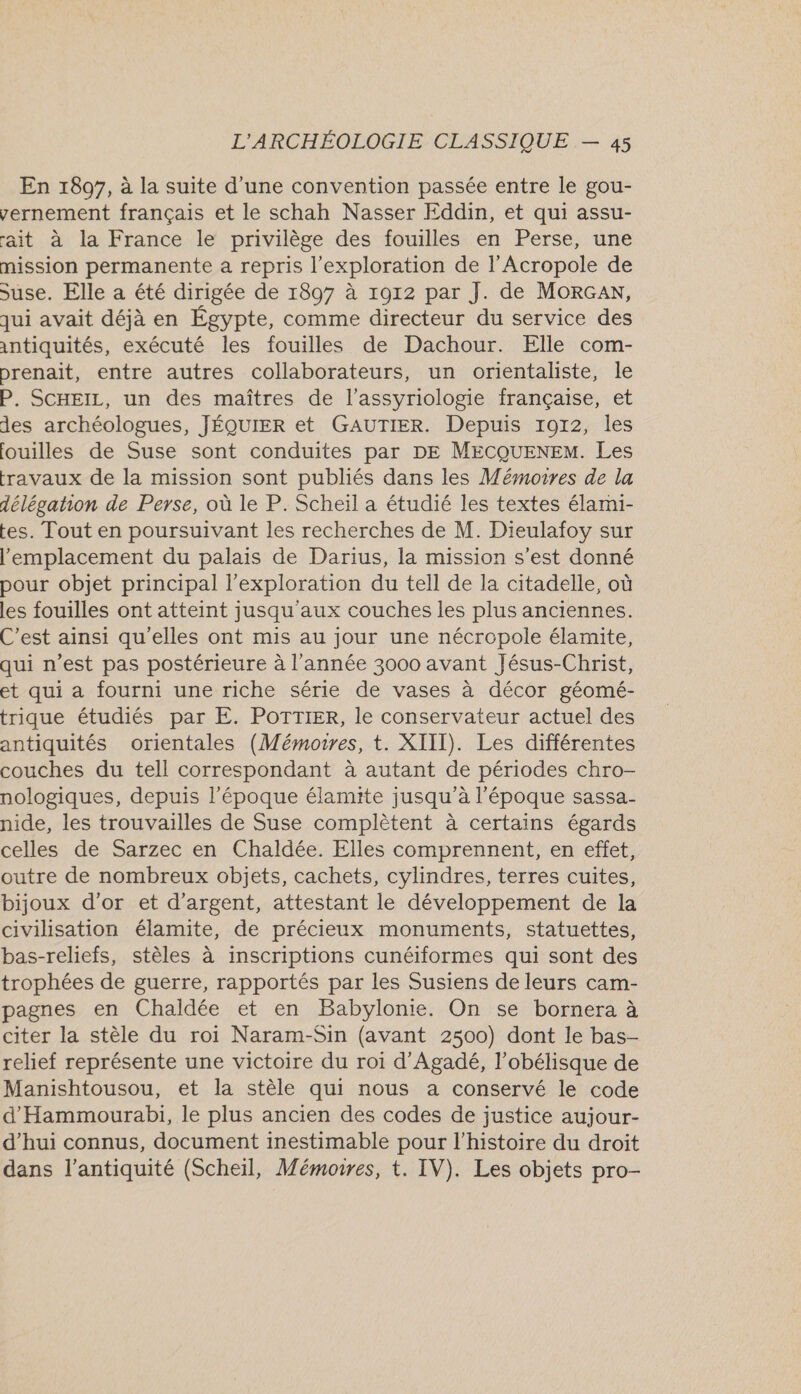 En 1897, à la suite d'une convention passée entre le gou- vernement français et le schah Nasser Eddin, et qui assu- ait à la France le privilège des fouilles en Perse, une mission permanente a repris l'exploration de l’Acropole de suse. Elle a été dirigée de 1897 à 1912 par J. de MORGAN, qui avait déjà en Égypte, comme directeur du service des intiquités, exécuté les fouilles de Dachour. Elle com- prenait, entre autres collaborateurs, un orientaliste, le P. SCHEIL, un des maîtres de l’assyriologie française, et des archéologues, JÉQUIER et GAUTIER. Depuis 1072, les fouilles de Suse sont conduites par DE MECQUENEM. Les fravaux de la mission sont publiés dans les Mémoires de la délégation de Perse, où le P. Scheil a étudié les textes élami- tes. Tout en poursuivant les recherches de M. Dieulafoy sur l'emplacement du palais de Darius, la mission s’est donné pour objet principal l'exploration du tell de la citadelle, où les fouilles ont atteint jusqu'aux couches les plus anciennes. C’est ainsi qu'elles ont mis au jour une nécropole élamite, qui n’est pas postérieure à l’année 3000 avant Jésus-Christ, et qui a fourni une riche série de vases à décor géomé- trique étudiés par E. POTTIER, le conservateur actuel des antiquités orientales (Mémoires, t. XIII). Les différentes couches du tell correspondant à autant de périodes chro- nologiques, depuis l’époque élamite jusqu’à l'époque sassa- nide, les trouvailles de Suse complètent à certains égards celles de Sarzec en Chaldée. Elles comprennent, en effet, outre de nombreux objets, cachets, cylindres, terres cuites, bijoux d’or et d'argent, attestant le développement de la civilisation élamite, de précieux monuments, statuettes, bas-reliefs, stèles à inscriptions cunéiformes qui sont des trophées de guerre, rapportés par les Susiens de leurs cam- pagnes en Chaldée et en Babylonie. On se bornera à citer la stèle du roi Naram-Sin (avant 2500) dont le bas- relief représente une victoire du roi d'Agadé, l’obélisque de Manishtousou, et la stèle qui nous a conservé le code d'Hammourabi, le plus ancien des codes de justice aujour- d’hui connus, document inestimable pour l’histoire du droit dans l'antiquité (Scheïl, Mémonres, t. IV). Les objets pro-