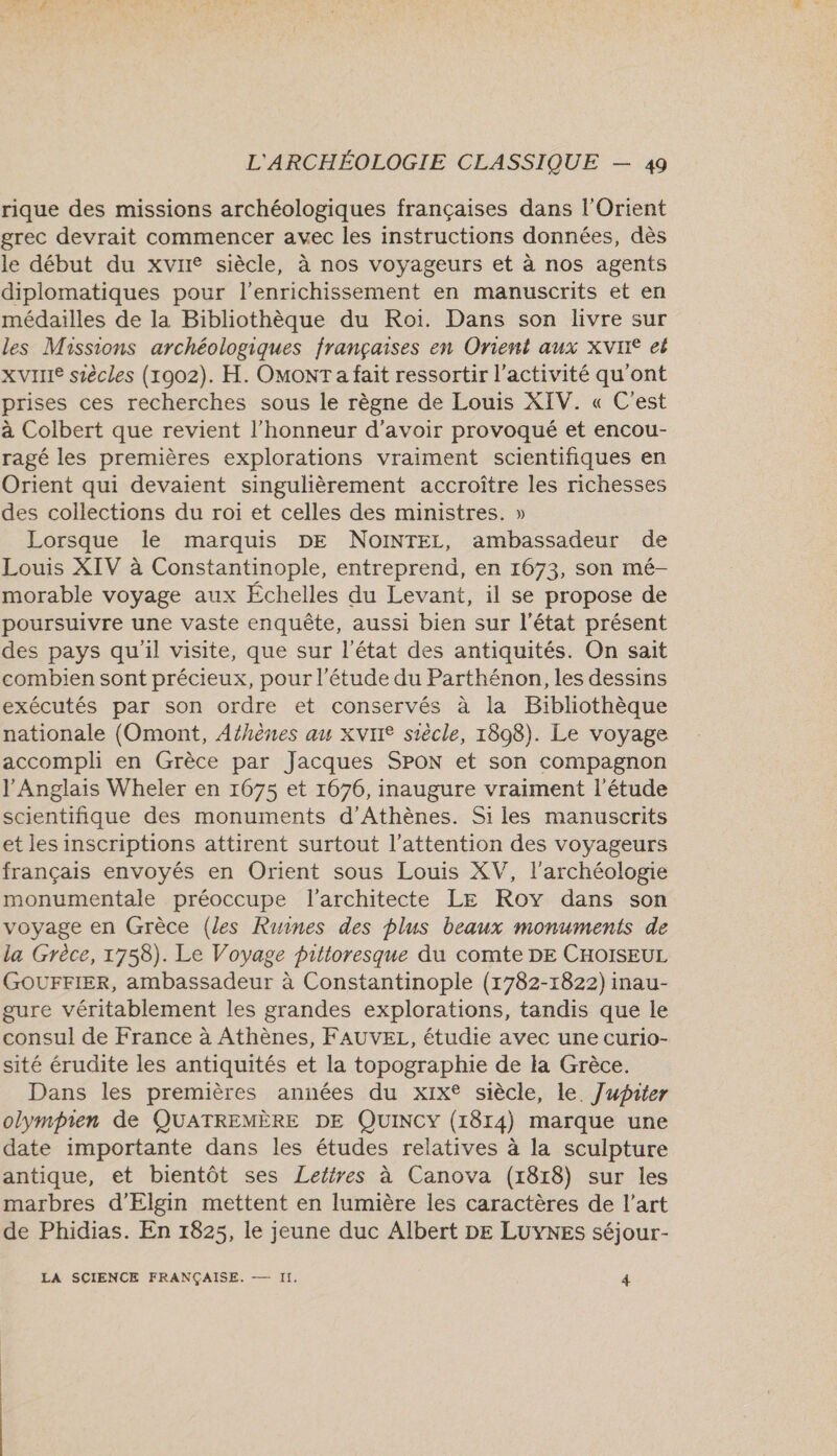 rique des missions archéologiques françaises dans l'Orient grec devrait commencer avec les instructions données, dès le début du xvire siècle, à nos voyageurs et à nos agents diplomatiques pour l'enrichissement en manuscrits et en médailles de la Bibliothèque du Roi. Dans son livre sur les Missions archéologiques françaises en Orient aux XVII eë XVIIIe siècles (1902). H. OMONT a fait ressortir l’activité qu'ont prises ces recherches sous le règne de Louis XIV. « C'est à Colbert que revient l'honneur d’avoir provoqué et encou- ragé les premières explorations vraiment scientifiques en Orient qui devaient singulièrement accroître les richesses des collections du roi et celles des ministres. » Lorsque le marquis DE NoINTEL, ambassadeur de Louis XIV à Constantinople, entreprend, en 1673, son mé- morable voyage aux Échelles du Levant, il se propose de poursuivre une vaste enquête, aussi bien sur l'état présent des pays qu'il visite, que sur l’état des antiquités. On sait combien sont précieux, pour l'étude du Parthénon, les dessins exécutés par son ordre et conservés à la Bibliothèque nationale (Omont, Afhènes au XVIIe siècle, 1898). Le voyage accompli en Grèce par Jacques SPON et son compagnon l'Anglais Wheler en 1675 et 1676, inaugure vraiment l'étude scientifique des monuments d'Athènes. Siles manuscrits et les inscriptions attirent surtout l'attention des voyageurs français envoyés en Orient sous Louis XV, l'archéologie monumentale préoccupe l'architecte LE Roy dans son voyage en Grèce (les Ruines des plus beaux monuments de la Grèce, 1758). Le Voyage pittoresque du comte DE CHOISEUL GOUFFIER, ambassadeur à Constantinople (1782-1822) inau- gure véritablement les grandes explorations, tandis que le consul de France à Athènes, FAUVEL, étudie avec une curio- sité érudite les antiquités et la topographie de la Grèce. Dans les premières années du xix® siècle, le. Jupiter olympien de QUATREMÈRE DE QUINCY (1814) marque une date importante dans les études relatives à la sculpture antique, et bientôt ses Lettres à Canova (1818) sur les marbres d’Elgin mettent en lumière les caractères de l’art de Phidias. En 1825, le jeune duc Albert DE LUYNES séjour-