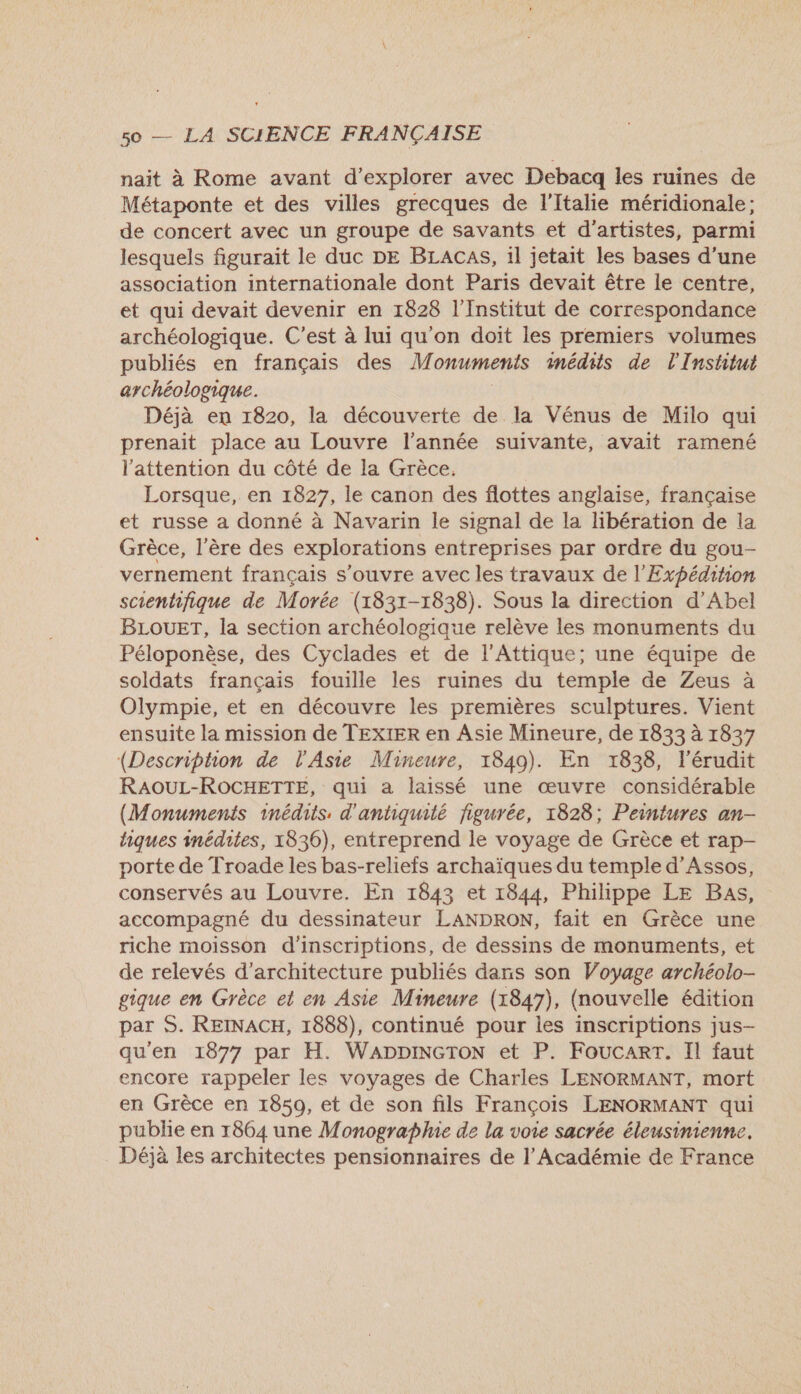 nait à Rome avant d'explorer avec Debacq les ruines de Métaponte et des villes grecques de l'Italie méridionale; de concert avec un groupe de savants et d'artistes, parmi lesquels figurait le duc DE BLACAS, 1l jetait les bases d’une association internationale dont Paris devait être le centre, et qui devait devenir en 1828 l’Institut de correspondance archéologique. C’est à lui qu'on doit les premiers volumes publiés en français des Monuments 1nédits de l'Institut archéologique. | Déjà en 1820, la découverte de la Vénus de Milo qui prenait place au Louvre l’année suivante, avait ramené l'attention du côté de la Grèce. Lorsque, en 1827, le canon des flottes anglaise, française et russe a donné à Navarin le signal de la libération de la Grèce, l'ère des explorations entreprises par ordre du gou- vernement français s'ouvre avec les travaux de l'Expédihion scientifique de Morée (1831-1838). Sous la direction d’Abel BLOUET, la section archéologique relève les monuments du Péloponèse, des Cyclades et de l'Attique; une équipe de soldats français fouille les ruines du temple de Zeus à Olympie, et en découvre les premières sculptures. Vient ensuite la mission de TEXIER en Asie Mineure, de 1833 à 1837 (Description de l'Asie Mineure, 1849). En 1838, l’érudit RAOUL-ROCHETTE, qui a laissé une œuvre considérable (Monumenis inédits, d'antiquité figurée, 1828; Peintures an- hiques inédites, 1836), entreprend le voyage de Grèce et rap- porte de Troade les bas-reliefs archaïques du temple d’Assos, conservés au Louvre. En 1843 et 1844, Philippe LE Bas, accompagné du dessinateur LANDRON, fait en Grèce une riche moisson d'inscriptions, de dessins de monuments, et de relevés d'architecture publiés dans son Voyage archéolo- gique en Grèce et en Asie Mineure (1847), (nouvelle édition par S. REINACH, 1888), continué pour les inscriptions jus- qu'en 1877 par H. WADDINGTON et P. Foucarr. Il faut encore rappeler les voyages de Charles LENORMANT, mort en Grèce en 1850, et de son fils François LENORMANT qui publie en 1864 une Monographie de la voie sacrée éleusinienne. Déjà les architectes pensionnaires de l’Académie de France