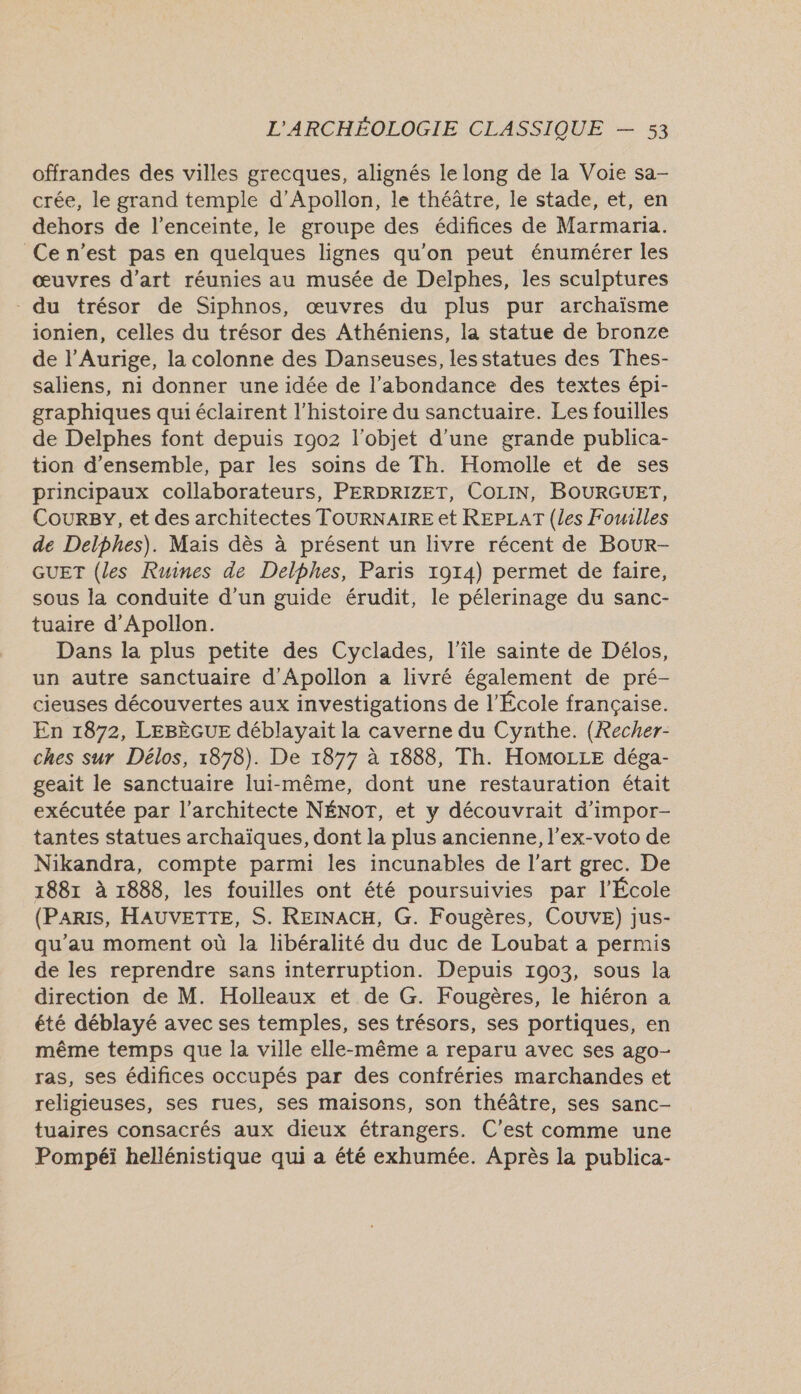 offrandes des villes grecques, alignés le long de la Voie sa- crée, le grand temple d’Apollon, le théâtre, le stade, et, en dehors de l'enceinte, le groupe des édifices de Marmaria. Ce n’est pas en quelques lignes qu'on peut énumérer les œuvres d'art réunies au musée de Delphes, les sculptures - du trésor de Siphnos, œuvres du plus pur archaïsme ionien, celles du trésor des Athéniens, la statue de bronze de l’Aurige, la colonne des Danseuses, les statues des Thes- saliens, ni donner une idée de l’abondance des textes épi- graphiques qui éclairent l’histoire du sanctuaire. Les fouilles de Delphes font depuis 1902 l’objet d’une grande publica- tion d'ensemble, par les soins de Th. Homolle et de ses principaux collaborateurs, PERDRIZET, COLIN, BOURGUET, Courgy, et des architectes TOURNAIRE et REPLAT (les Fomilles de Delphes). Mais dès à présent un livre récent de Bour- GUET (les Ruines de Delphes, Paris 1914) permet de faire, sous la conduite d’un guide érudit, le pélerinage du sanc- tuaire d’Apollon. Dans la plus petite des Cyclades, l’île sainte de Délos, un autre sanctuaire d'Apollon a livré également de pré- cieuses découvertes aux investigations de l’École française. En 1872, LEBÈGUE déblayait la caverne du Cynthe. (Recher- ches sur Délos, 1878). De 1877 à 1888, Th. HoMoOLLE déga- geait le sanctuaire lui-même, dont une restauration était exécutée par l'architecte NÉNOT, et y découvrait d’impor- tantes statues archaïques, dont la plus ancienne, l'ex-voto de Nikandra, compte parmi les incunables de l’art grec. De 1881 à 1888, les fouilles ont été poursuivies par l’École (PARIS, HAUVETTE, S. REINACH, G. Fougères, COUVE) jus- qu’au moment où la libéralité du duc de Loubat a permis de les reprendre sans interruption. Depuis 1903, sous la direction de M. Holleaux et de G. Fougères, le hiéron a été déblayé avec ses temples, ses trésors, ses portiques, en même temps que la ville elle-même a reparu avec ses ago- ras, ses édifices occupés par des confréries marchandes et religieuses, ses rues, ses maisons, son théâtre, ses sanc- tuaires consacrés aux dieux étrangers. C’est comme une Pompéi hellénistique qui a été exhumée. Après la publica-