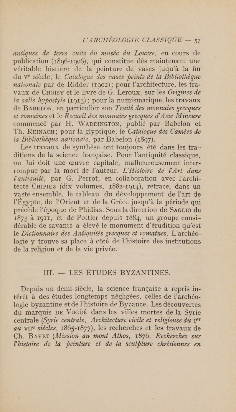 antiques de terre cuite du musée du Louvre, en cours de publication (1896-1906), qui constitue dès maintenant une véritable histoire de la peinture de vases juqu'à la fin du ve siècle; le Catalogue des vases peints de la Bibliothèque nationale par de Ridder (1902); pour l'architecture, les tra- vaux de CHoisy et le livre de G. Leroux, sur les Origines de la salle hypostyle (1913); pour la numismatique, les travaux de BABELON, en particulier son Tyarté des monnaies grecques et romaines et le Recueil des monnaies grecques d'Asie Mineure commencé par H. WADDINGTON, publié par Babelon et Th. REINACH; pour la glyptique, le Catalogue des Camées de la Bibliothèque nationale, par Babelon (1897). Les travaux de synthèse ont toujours été dans les tra- ditions de la science française. Pour l'antiquité classique, on lui doit une œuvre capitale, malheureusement inter: rompue par la mort de l'auteur. L'Histoire de l'Art dans l'antiquité, par G. Perrot, en collaboration avec l’archi- tecte CHipiez (dix volumes, 1882-1014), retrace, dans un vaste ensemble, le tableau du dév eloppement de l’art de l'Égypte, de l'Orient et de la Grèce jusqu’à la période qui précède l’époque de Phidias. Sous la direction de SAGLio de 1873 à 1911, et de Pottier depuis 1884, un groupe consi- dérable de savants a élevé le monument d’érudition qu'est le Dictionnaire des Antiquités grecques et romaines. L'archéo- logie y trouve sa place à côté de l'histoire des institutions de la religion et de la vie privée. III. — LES ÉTUDES BYZANTINES. Depuis un demi-siècle, la science française à repris in- térêt à des études longtemps négligées, celles de l’archéo- logie byzantine et de l'histoire de Byzance. Les découvertes du marquis DE VOGUÉ dans les villes mortes de la Syrie centrale (Syrie centrale, Architecture civile et religieuse du 1er au vire siècles, 1865-1877), les recherches et les travaux de Ch. BAYET (Mission au mont Athos, 1876, Recherches sur l'histoire de la peinture et de la sculpture chrétiennes en