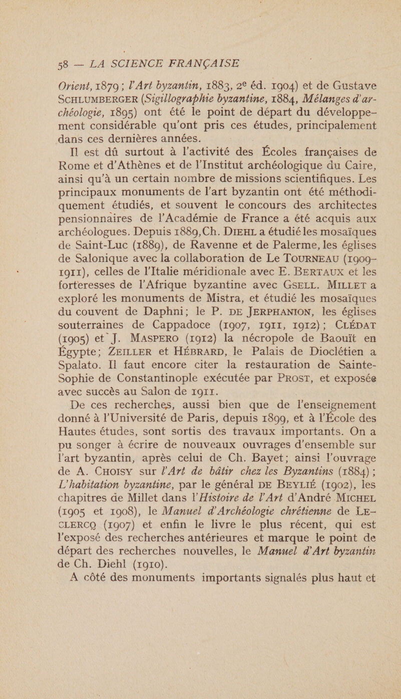 Orient, 1879 ; l'Art byzantin, 1883, 2€ éd. 1904) et de Gustave SCHLUMBERGER (Sigullographie byzantine, 1884, Mélanges d'ar- chéologie, 1895) ont été le point de départ du développe- ment considérable qu'ont pris ces études, principalement dans ces dernières années. Il est dû surtout à l'activité des Écoles françaises de Rome et d'Athènes et de l’Institut archéologique du Caire, ainsi qu'à un certain nombre de missions scientifiques. Les principaux monuments de l’art byzantin ont été méthodi- quement étudiés, et souvent le concours des architectes pensionnaires de l’Académie de France a été acquis aux archéologues. Depuis 1889,Ch. DIEHL a étudiéles mosaïques de Saint-Luc (1880), de Ravenne et de Palerme, les églises de Salonique avec la collaboration de Le TOURNEAU (1900- ro11), celles de l'Italie méridionale avec E. BERTAUX et les forteresses de l'Afrique byzantine avec GSELL. MILLET a exploré les monuments de Mistra, et étudié les mosaïques du couvent de Daphni; le P. DE JERPHANION, les églises souterraines de Cappadoce (1907, 1911, 1912); CLÉDAT (x905) et J. MasPErO (1912) la nécropole de Baouït en Égypte; ZEILLER et HÉBRARD, le Palais de Dioclétien a Spalato. Il faut encore citer la restauration de Sainte- Sophie de Constantinople exécutée par PROST, et exposée avec succès au Salon de TOI. De ces recherches, aussi bien que de l'enseignement donné à l'Université de Paris, depuis 1800, et à l'École des Hautes études, sont sortis des travaux importants. On a pu songer à écrire de nouveaux ouvrages d'ensemble sur l'art byzantin, après celui de Ch. Bayet; ainsi l'ouvrage de A. CHoisy sur l'Art de bâtir chez les Byzantins (1884) ; L'habitation byzantine, par le général DE BEYLIÉ (1902), les chapitres de Millet dans l'Histoire de l'Art d'André MICHEL (1905 et 1908), le Manuel d'Archéologie chrétienne de LE- CLERCQ (1907) et enfin le livre le plus récent, qui est l'exposé des recherches antérieures et marque le point de départ des recherches nouvelles, le Manuel d'Art byzantin de Ch. Diehl (roro). A côté des monuments importants signalés plus haut et