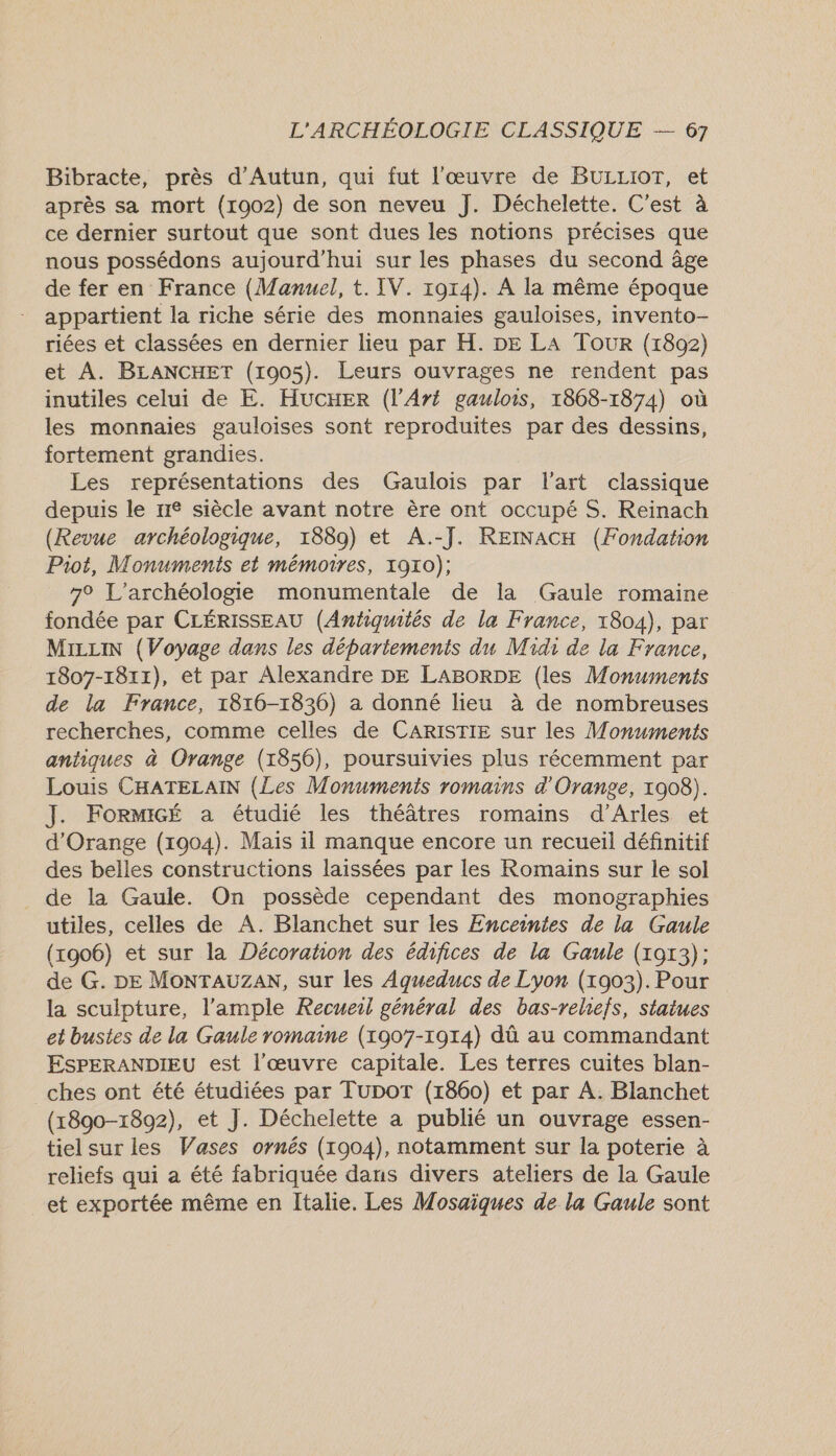 Bibracte, près d’Autun, qui fut l'œuvre de BULLIOT, et après sa mort (1002) de son neveu J. Déchelette. C'est à ce dernier surtout que sont dues les notions précises que nous possédons aujourd’hui sur les phases du second âge de fer en France (Manuel, t. IV. 1914). À la même époque appartient la riche série des monnaies gauloises, invento- riées et classées en dernier lieu par H. DE LA Tour (1892) et A. BLANCHET (1005). Leurs ouvrages ne rendent pas inutiles celui de E. HUCHER (l’Aré gaulois, 1868-1874) où les monnaies gauloises sont reproduites par des dessins, fortement grandies. Les représentations des Gaulois par l'art classique depuis le ne siècle avant notre ère ont occupé S. Reinach (Revue archéologique, 1889) et A.-J. REINACH (Fondation Piot, Monuments et mémoires, 1910); 7° L’archéologie monumentale de la Gaule romaine fondée par CLÉRISSEAU (Antiquités de la France, 1804), par MrLuiN (Voyage dans les départements du Midi de la France, 1807-1811), et par Alexandre DE LABORDE (les Monuments de la France, 1816-1836) a donné lieu à de nombreuses recherches, comme celles de CARISTIE sur les Monuments antiques à Orange (1856), poursuivies plus récemment par Louis CHATELAIN (Les Monuments romains d'Orange, 1908). J. FOoRMIGÉ a étudié les théâtres romains d'Arles et d'Orange (1904). Mais il manque encore un recueil définitif des belles constructions laissées par les Romains sur le sol de la Gaule. On possède cependant des monographies utiles, celles de A. Blanchet sur les Enceintes de la Gaule (1906) et sur la Décoration des édifices de la Gaule (1913); de G. DE MONTAUZAN, sur les Aqueducs de Lyon (1903). Pour la sculpture, l’ample Recueil général des bas-reliefs, statues et bustes de la Gaule romaine (1907-1914) dû au commandant ESPERANDIEU est l’œuvre capitale. Les terres cuites blan- ches ont été étudiées par Tupor (1860) et par A. Blanchet (1890-1892), et J. Déchelette a publié un ouvrage essen- tiel sur les Vases ornés (1904), notamment sur la poterie à reliefs qui a été fabriquée daus divers ateliers de la Gaule et exportée même en Italie. Les Mosaïques de la Gaule sont