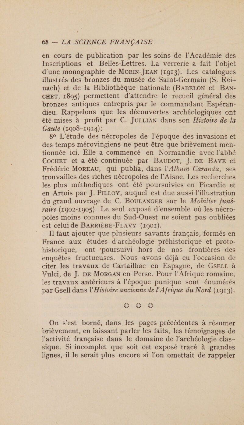 en cours de publication par les soins de l’Académie des Inscriptions et Belles-Lettres. La verrerie a fait l’objet d’une monographie de MoRIN-JEAN (1913). Les catalogues illustrés des bronzes du musée de Saint-Germain (S. Rei- nach) et de la Bibliothèque nationale (BABELON et BaAN- CHET, 1805) permettent d'attendre le recueil général des bronzes antiques entrepris par le commandant Espéran- dieu. Rappelons que les découvertes archéologiques ont été mises à profit par C. JULLIAN dans son Histoire de la Gaule (1908-1914); 8° L'étude des nécropoles de lpodtée des invasions et des temps mérovingiens ne peut être que brièvement men- tionnée ici. Elle a commencé en Normandie avec l'abbé CocHET et a été continuée par BAUDOT, J. DE BAYE et Frédéric MOREAU, qui publia, dans l’Album Caranda, ses trouvailles des riches nécropoles de l’Aisne. Les recherches les plus méthodiques ont été poursuivies en Picardie et en Artois par J. PILLOY, auquel est due aussi l'illustration du grand ouvrage de C. BOULANGER sur le Mobilier funé- yaire (1902-1905). Le seul exposé d'ensemble où les nécro- poles moins connues du Sud-Ouest ne soient pas oubliées est celui de BARRIÈRE-FLAVY (19017). Il faut ajouter que plusieurs savants français, formés en France aux études d'archéologie préhistorique et proto- historique, ont ‘poursuivi hors de nos frontières des enquêtes fructueuses. Nous avons déjà eu l'occasion de citer les travaux de Cartailhac en Espagne, de GSELL à Vulci, de J. DE MoRGAN en Perse. Pour l'Afrique romaine, les travaux antérieurs à l'époque punique sont énumérés par Gsell dans l'Histoire ancienne de l'Afrique du Nord (1913). ... On s’est borné, dans les pages précédentes à résumer brièvement, en laissant parler les faits, les témoignages de l'activité française dans le domaine de l'archéologie clas- sique. Si incomplet que soit cet exposé tracé à grandes lignes, il le serait plus encore si l'on omettait de rappeler