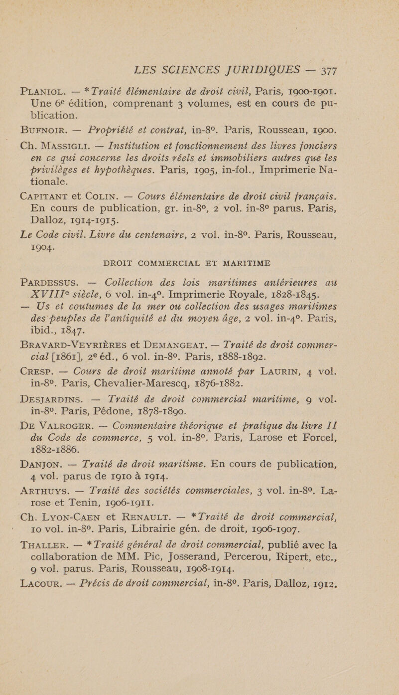 PLANIOL. — *Tyaité élémentaire de droit civil, Paris, 1900-1901. Une 6€ édition, comprenant 3 volumes, est en cours de pu- blication. BUFNoIR. — Propriété et contrat, in-8°. Paris, Rousseau, 1900. Ch. MassiGLr. — Institution et fonctionnement des livres fonciers en ce qui concerne les droits véeis et immobiliers autres que les privilèges et hypothèques. Paris, 1905, in-fol., Imprimerie Na- tionale. CAPITANT et COLIN. — Cours élémentaire de droit civil français. En cours de publication, gr. in-8°, 2 vol. in-8° parus. Paris, Dalloz, 19014-19175. Le Code civil. Livre du centenaire, 2 vol. in-8°. Paris, Rousseau, 1904. DROIT COMMERCIAL ET MARITIME PARDESSUS. — Collection des lois maritimes antérieures au XVIIIe siècle, 6 vol. in-4°. Imprimerie Royale, 1828-1845. — Us et coutumes de la mer ou collection des usages maritimes des peuples de l'antiquité et du moyen âge, 2 vol. in-4°. Paris, ibid., 1847. BRAVARD-VEYRIÈRES et DEMANGEAT. — Traité de droit commer- cial [1861], 2° éd., 6 vol. in-80. Paris, 1888-1802. CREsSP. — Cours de droit maritime annoté par LAURIN, 4 vol. in-8°. Paris, Chevalier-Marescq, 1876-1882. DESJARDINS. — Tyaité de droit commercial maritime, 9 vol. in-8°. Paris, Pédone, 1878-1890. DE VALROGER. — Commentaire théorique et pratique du livre II du Code de commerce, 5 vol. in-8°. Paris, Larose et Forcel, 1882-1886. DANJON. — Tyaité de droit maritime. En cours de publication, 4 vol. parus de 1910 à 1914. ARTHUYS. — Tyailé des sociétés commerciales, 3 vol. in-8°. La- rose et Tenin, 1906-1911. Ch. Lyon-CAEN et RENAULT. — *Tyarté de droit commercial, 10 vol. in-8°. Paris, Librairie gén. de droit, 1906-1907. THALLER. — *17yaité général de droit commercial, publié avec la collaboration de MM. Pic, Josserand, Percerou, FPE, ete. 9 vol. parus. Paris, Rousseau, 1908-1914. Lacour. — Précis de droit commercial, in-8°. Paris, Dalloz, 1972.