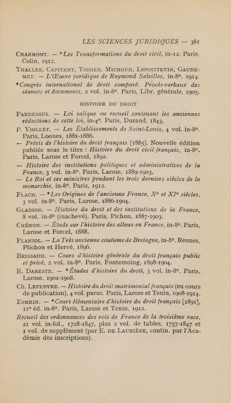 CHARMONT. — *Les Transformations du droit civil, in-12. Paris, Colin, 19172. THALLER, CAPITANT, TISSIER, MicHOUD, LePOITTEVIN, GAUDE- MET. — 1,/Œuvre juridique de Raymond Saleilles, in-89. 1914. *Congrès international de droit comparé. Procès-verbaux des séances et documents, 2 vol. in-8°. Paris, Libr. générale, 1905. HISTOIRE DU DROIT Parpessus. — Loi salique ou recueil contenant les anciennes rédactions de cette loi, in-4°. Paris, Durand, 1843. P. Vioccet. — Les Établissements de Saint-Louis, 4 vol. in-80. Paris, Loones, 1881-1886. — Précis de l'histoire du droit français [1885]. Nouvelle édition publiée sous le titre : Histoire du droit civil français, in-80. Paris, Larose et Forcel, 1892. — Histoire des institutions politiques et administratives de la France, 3 vol. in-8°. Paris, Larose, 1889-1903. — Le Roiet ses ministres pendant les trois derniers siècles de la monarchie, in-8°. Paris, 1912. FLacx. — *Les Origines de l'ancienne France, X® et XT® siècles, 3 vol. in-8°. Paris, Larose, 1886-1904. GLASSON. — Histoire du droit et des institutions de la 8 vol. in-8° (inachevé). Paris, Pichon, 1887-1903. CHÉNON. — Étude sur l'histoire des alleux en France, in-8. Paris, Larose et Forcel, 1888. PLanioc. — La Tyès ancienne coutume de Bretagne, in-8°. Rennes, Plichon et Hervé, 1806. BrissauD. — Cours d'histoire générale du droit français public et privé, 2 vol. in-8°. Paris, Fontemoing, 1808-1904. R. DARESTE. — * Études d'histoire du droit, 3 vol. in-8°, Paris, Larose, 1902-1908. Ch. LEFEBVRE. — Histoire du droit mairimonial français (en cours de publication), 4 vol. parus. Paris, Larose et Tenin, 1908-1914. EsMEiN. — *Cours élémentaire d'histoire du droit français [x8or], 11e éd. in-8°. Paris, Larose et Tenin, 1912. Recueil des ordonnances des rois de France de la troisième vace, 21 vol. in-fol., 1728-1847, plus 2 vol. de tables, 1757-1847 et x vol. de supplément (par E. DE LAURIÈRE, contin. par l’Aca- démie des inscriptions).