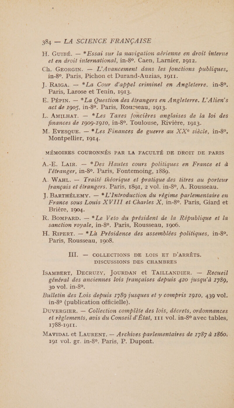 H. Guigé. — *Essai sur la navigation aérienne en droit interne et en droit international, in-8°. Caen, Larnier, 1912. Ch. GEorGIN. — L’'Avancement dans les fonctions publiques, in-8°. Paris, Pichon et Durand-Auzias, 1911. J. RaïGA. — *La Cour d'appel criminel en Angleterre. in-8°. Paris, Larose et Tenin, 1913. E. PÉpIN. — *La Question des étrangers en Angleterre. L'Alien's act de 1905, in-8°. Paris, Rousseau, 1913. L. AMILHAT. — *Les Taxes foncières anglaises de la loi des finances de 1909-1910, in-8°. Toulouse, Rivière, 1913. M. Evesque. — *Les Finances de guerre au XX® siècle, in-80. Montpellier, 1914. MÉMOIRES COURONNÉS PAR LA FACULTÉ DE DROIT DE PARIS A.-E. Laïr. — *Des Hautes cours politiques en France ei à l'étranger, in-8°. Paris, Fontemoing, 1880. A. WaAHL. — Traité ihéorique et pratique des titres au porteur français et étrangers. Paris, 1801, 2 vol. in-8°, A. Rousseau. J. BARTHÉLEMY. — *L'Introduction du régime parlementaire en France sous Louis XVIII et Charles X, in-8°. Paris, Giard et Brière, 1904. R. BomparD. — *Le Veio du président de la République et la sanction royale, in-8°. Paris, Rousseau, 1906. H. Ripert. — *La Présidence des assemblées politiques, in-80. Paris, Rousseau, 1908. III. — COLLECTIONS DE LOIS ET D'ARRÉTS. DISCUSSIONS DES CHAMBRES ISAMBERT, DECRUZY, JOURDAN et TAILLANDIER. — Recueil général des anciennes lois françaises depuis 420 jusqu’à 1789, 30 vol. in-80. Bulletin des Lois depuis 1789 jusques et y compris I9I0, 439 vol. in-8° (publication officielle). DuverGIER. — Collection complète des lois, décrets, ordonnances et règlements, avis du Conseil d'État, 111 vol. in-8° avec tables, 1788-1911. MaviDpaL et LAURENT. — Aychives parlementaires de 1787 à 1860. 191 vol. gr. in-8°. Paris, P. Dupont.