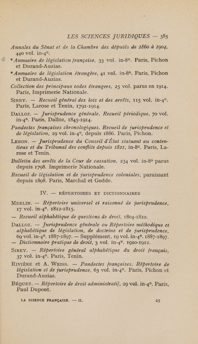 LA Annales du Sénat et de la Chambre des députés de 1860 à 1904, 440 vol. in-4°. * Annuaire de législation française, 33 vol. in-8°. Paris, Pichon et Durand-Auzias. * Annuaire de législation étrangère, 41 vol. in-8°. Paris, Pichon et Durand-Auzias. Collection des principaux codes étrangers, 25 vol. parus en 1914. Paris, Imprimerie Nationale. SIREY. — Recueil général des lois et des arrêts, 115 vol. in-4°. Paris, Larose et Tenin, 1791-1914. DaLLoz. — Jurisprudence générale. Recueil périodique, 70 vol. in-4°. Paris, Dalloz, 1845-1914. Pandectes françaises chronologiques. Recueil de jurisprudence et de législation, 29 vol. in-4°, depuis 1886. Paris, Pichon. LEBON. — Jurisprudence du Conseil d'État statuant au conten- hieux et du Tribunal des conflits depuis 1827, in-8°. Paris, La- rose et Tenin. Bulletin des arrêts de la Cour de cassation, 234 vol. in-8° parus depuis 1708. Imprimerie Nationale. Recueil de législation et de jurisprudence coloniales, paraissant depuis 1808. Paris, Marchal et Godde. IV. — RÉPERTOIRES ET DICTIONNAIRES MERLIN. — Réperioire universel et raisonné de jurisprudence, 17 vol. in-4°. 1812-1815. — Recueil alphabétique de questions de droit, 1804-1810. DaLLoz. — Jurisprudence générale ou Répertoire méthodique et alphabétique de législation, de doctrine et de jurisbrudence, 69 vol. in-4°. 1887-1897. — Supplément, 19 vol. in-40. 1887-1807. — Dictionnaire pratique de droit, 3 vol. in-4°. 1910-1972. SIREY. — Répertoire général alphabétique du droit français, 37 vol. in-4°. Paris, Tenin. Rivière et A. Weiss. — Pandectes françaises. Répertoire de législation et de jurisprudence, 63 vol. in-4°. Paris, Pichon et Durand-Auzias. BÉQUET. — Répertoire de droit administratif, 29 vol. in-4°. Paris, Paul Dupont. LA SCIENCE FRANÇAISE. —- II. 25