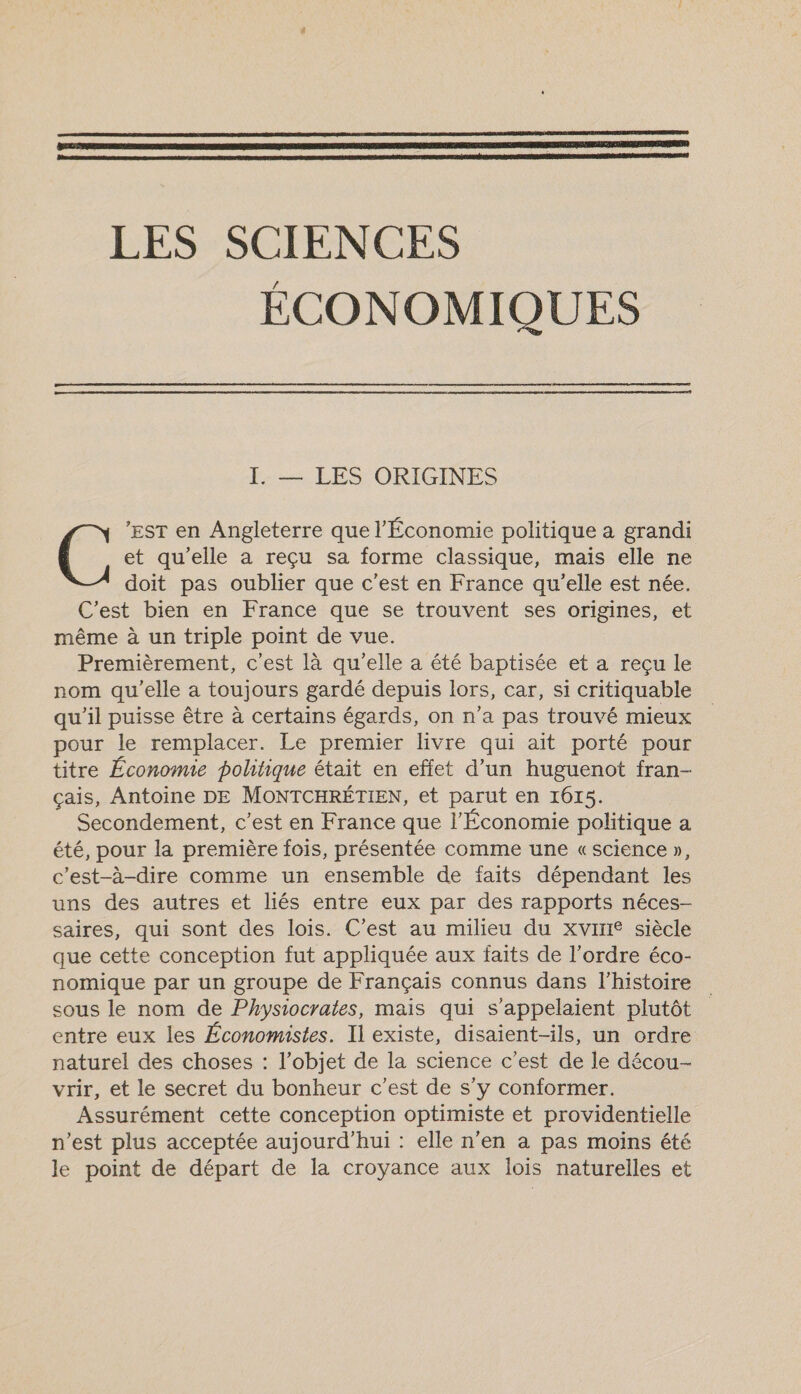    LES SCIENCES ÉCONOMIQUES  I. — LES ORIGINES EST en Angleterre que l'Économie politique a grandi É. et qu'elle a reçu sa forme classique, mais elle ne doit pas oublier que c’est en France qu'elle est née. C'est bien en France que se trouvent ses origines, et même à un triple point de vue. Premièrement, c'est là qu'elle a été baptisée et a reçu le nom qu'elle a toujours gardé depuis lors, car, si critiquable qu'il puisse être à certains égards, on n'a pas trouvé mieux pour le remplacer. Le premier livre qui ait porté pour titre Économie politique était en effet d’un huguenot fran- çais, Antoine DE MONTCHRÉTIEN, et parut en 1615. Secondement, c’est en France que l'Économie politique a été, pour la première fois, présentée comme une «science », c'est-à-dire comme un ensemble de faits dépendant les uns des autres et liés entre eux par des rapports néces- saires, qui sont des lois. C’est au milieu du xvIHe siècle que cette conception fut appliquée aux faits de l’ordre éco- nomique par un groupe de Français connus dans l'histoire sous le nom de Physiocrates, mais qui s'’appelaient plutôt entre eux les Économistes. Il existe, disaient-ils, un ordre naturel des choses : l’objet de la science c’est de le décou- vrir, et le secret du bonheur c’est de s’y conformer. Assurément cette conception optimiste et providentielle n’est plus acceptée aujourd'hui : elle n’en a pas moins été le point de départ de la croyance aux lois naturelles et