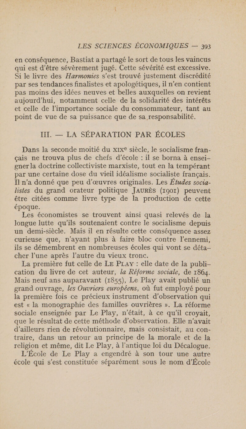 en conséquence, Bastiat a partagé le sort de tous les vaincus qui est d'être sévèrement jugé. Cette sévérité est excessive. Si le livre des Harmonies s’est trouvé justement discrédité par ses tendances finalistes et apologétiques, il n’en contient pas moins des idées neuves et belles auxquelles on revient aujourd'hui, notamment celle de la solidarité des intérêts et celle de l'importance sociale du consommateur, tant au point de vue de sa puissance que de sa responsabilité. III. — LA SÉPARATION PAR ÉCOLES Dans la seconde moitié du xix® siècle, le socialisme fran- çais ne trouva plus de chefs d'école : il se borna à ensei- gner la doctrine collectiviste marxiste, tout en la tempérant par une certaine dose du vieil idéalisme socialiste français. Il n’a donné que peu d'œuvres originales. Les Études socia- listes du grand orateur politique JAURÈS (1901) peuvent être citées comme livre type de la production de cette époque. Les économistes se trouvent ainsi quasi relevés de la longue lutte qu'ils soutenaient contre le socialisme depuis un demi-siècle. Mais il en résulte cette conséquence assez curieuse que, n'ayant plus à faire bloc contre l'ennemi, ils se démembrent en nombreuses écoles qui vont se déta- cher l’une après l’autre du vieux tronc. La première fut celle de LE PLAY : elle date de la publi- cation du livre de cet auteur, Ja Réforme sociale, de 1864. Mais neuf ans auparavant (1855), Le Play avait publié un grand ouvrage, les Ouvriers européens, où fut employé pour la première fois ce précieux instrument d'observation qui est « la monographie des familles ouvrières ». La réforme sociale enseignée par Le Play, n'était, à ce qu'il croyait, que le résultat de cette méthode d'observation. Elle n'avait d’ailleurs rien de révolutionnaire, mais consistait, au con- traire, dans un retour au principe de la morale et de la religion et même, dit Le Play, à l'antique loi du Décalogue. L'École de Le Play a engendré à son tour une autre école qui s’est constituée séparément sous le nom d’École