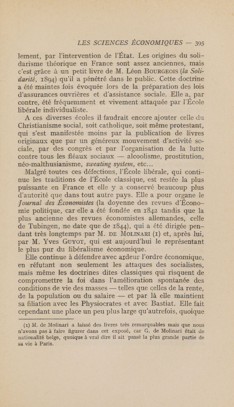 lement, par l'intervention de l’État. Les origines du soli- darisme théorique en France sont assez anciennes, maïs c'est grâce à un petit livre de M. Léon BourGEo!s (la Soh- darité, 1894) qu'il a pénétré dans le public. Cette doctrine a été maintes fois évoquée lors de la préparation des lois d'assurances ouvrières et d'assistance sociale. Elle a, par contre, été fréquemment et vivement attaquée par l'École libérale individualiste. A ces diverses écoles il faudrait encore ajouter celle du Christianisme social, soit catholique, soit même protestant, qui s’est manifestée moins par la publication de livres originaux que par un généreux mouvement d'activité so- ciale, par des congrès et par l'organisation de la lutte contre tous les fléaux sociaux — alcoolisme, prostitution, néo-malthusianisme, sweating system, etc. Malgré toutes ces défections, l'École libérale, qui conti- nue les traditions de l’École classique, est restée la plus puissante en France et elle y a conservé beaucoup plus d'autorité que dans tout autre pays. Elle a pour organe le Journal des Économistes (la doyenne des revues d'Écono- mie politique, car elle a été fondée en 1842 tandis que la plus ancienne des revues économistes allemandes, celle de Tubingen, ne date que de 1844), qui a été dirigée pen- dant très longtemps par M. DE MoziNanI (x) et, après lui, par M. Vves Guyor, qui est aujourd'hui le représentant le plus pur du libéralisme économique. Elle continue à défendre avec ardeur l’ordre économique, en réfutant non seulement les attaques des socialistes, mais même les doctrines dites classiques qui risquent de compromettre la foi dans l'amélioration spontanée des conditions de vie des masses — telles que celles de la rente, de la population ou du salaire — et par là elle maintient sa filiation avec les Physiocrates et avec Bastiat. Elle fait cependant une place un peu plus large qu'autrefois, quoique (x) M. de Molinari a laissé des livres très remarquables mais que nous n’avons pas à faire figurer dans cet exposé, car G. de Molinari était de nationalité belge, quoique à vrai dire il ait passé la plus grande partie de sa vie à Paris.