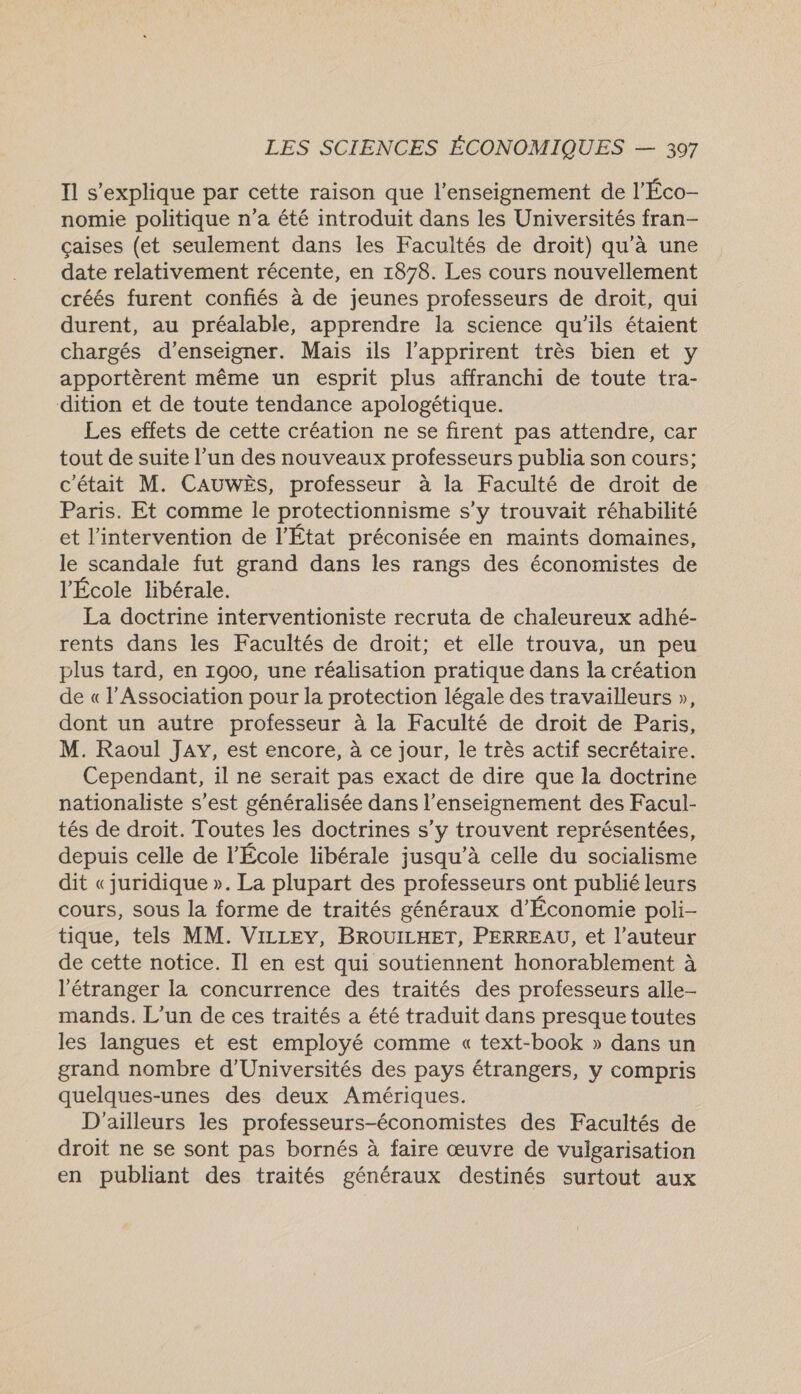 Il s'explique par cette raison que l’enseignement de l'Éco- nomie politique n’a été introduit dans les Universités fran- çaises (et seulement dans les Facultés de droit) qu'à une date relativement récente, en 1878. Les cours nouvellement créés furent confiés à de jeunes professeurs de droit, qui durent, au préalable, apprendre la science qu'ils étaient chargés d'enseigner. Mais ils l'apprirent très bien et y apportèrent même un esprit plus affranchi de toute tra- dition et de toute tendance apologétique. Les effets de cette création ne se firent pas attendre, car tout de suite l’un des nouveaux professeurs publia son cours; c'était M. CAUWÈS, professeur à la Faculté de droit de Paris. Et comme le protectionnisme s’y trouvait réhabilité et l'intervention de l’État préconisée en maints domaines, le scandale fut grand dans les rangs des économistes de l'École libérale. La doctrine interventioniste recruta de chaleureux adhé- rents dans les Facultés de droit; et elle trouva, un peu plus tard, en 1900, une réalisation pratique dans la création de « l'Association pour la protection légale des travailleurs », dont un autre professeur à la Faculté de droit de Paris, M. Raoul JAY, est encore, à ce jour, le très actif secrétaire. Cependant, il ne serait pas exact de dire que la doctrine nationaliste s’est généralisée dans l’enseignement des Facul- tés de droit. Toutes les doctrines s’y trouvent représentées, depuis celle de l’École libérale jusqu’à celle du socialisme dit «juridique ». La plupart des professeurs ont publié leurs cours, sous la forme de traités généraux d’Économie poli- tique, tels MM. VizLEY, BROUILHET, PERREAU, et l’auteur de cette notice. Il en est qui soutiennent honorablement à l'étranger la concurrence des traités des professeurs alle- mands. L'un de ces traités a été traduit dans presque toutes les langues et est employé comme « text-book » dans un grand nombre d'Universités des pays étrangers, y compris quelques-unes des deux Amériques. D'ailleurs les professeurs-économistes des Facultés de droit ne se sont pas bornés à faire œuvre de vulgarisation en publiant des traités généraux destinés surtout aux