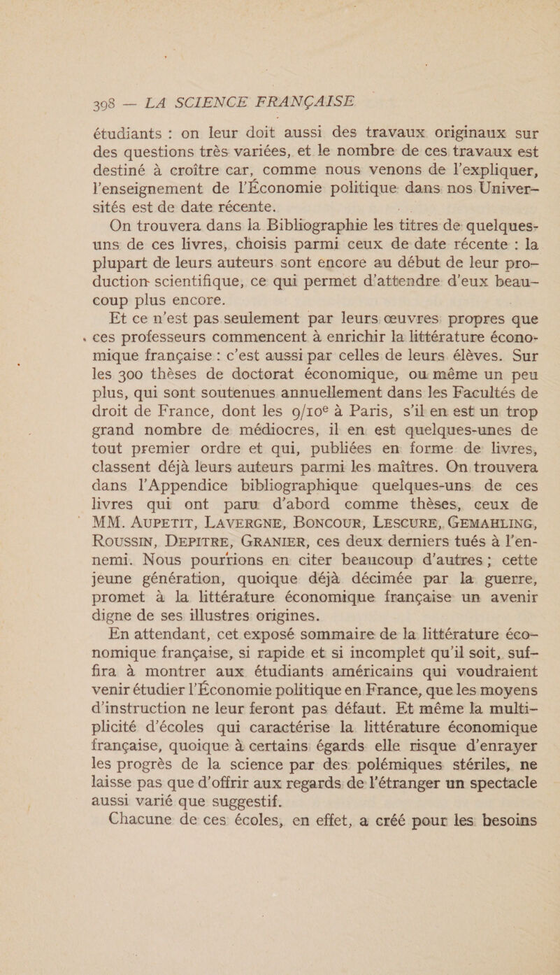 étudiants : on leur doit aussi des travaux originaux sur des questions très variées, et le nombre de ces travaux est destiné à croître car, comme nous venons de l'expliquer, l'enseignement de l'Économie politique dans nos Univer- sités est de date récente. On trouvera dans la Bibliographie les titres de quelques- uns de ces livres, choisis parmi ceux de date récente : la plupart de leurs auteurs sont encore au début de leur pro- duction scientifique, ce qui permet d'attendre d'eux beau coup plus encore. Et ce n'est pas seulement par leurs œuvres propres que ces professeurs commencent à enrichir la Httérature écono- mique française : c'est aussi par celles de leurs élèves. Sur les 300 thèses de doctorat économique, ou même un peu plus, qui sont soutenues annuellement dans les Facultés de droit de France, dont les 9/10€ à Paris, s’il en est un trop grand nombre de médiocres, 1l en est quelques-unes de tout premier ordre et qui, publiées en forme de livres, classent déjà leurs auteurs parmi les maîtres. On trouvera dans l’Appendice bibliographique quelques-uns de ces livres qui ont paru d’abord comme thèses, ceux de MM. AUPETIT, LAVERGNE, BONCOUR, LESCURE,. GEMAHLING, RoussIN, DEPITRE, GRANIER, ces deux derniers tués à l’en- nemi. Nous pourrions en citer beaucoup d'autres; cette jeune génération, quoique déjà décimée par la guerre, promet à la littérature économique française un avenir digne de ses illustres origines. En attendant, cet exposé sommaire de la littérature éco- nomique française, si rapide et si incomplet qu'il soit, suf- fira à montrer aux étudiants américains qui voudraient venir étudier l'Économie politique en France, que les moyens d'instruction ne leur feront pas défaut. Et même la multi- plicité d'écoles qui caractérise la littérature économique française, quoique à certains égards elle risque d’enrayer les progrès de la science par des polémiques stériles, ne laisse pas que d'offrir aux regards de l'étranger un spectacle aussi varié que suggestif. Chacune de ces écoles, en effet, a créé pour les besoins