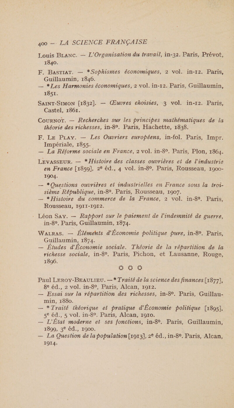 Louis BLanc. — L'Organisation du travail, in-32. Paris, Prévot, 1840. F. BasrtraT. — *Sophismes économiques, 2 vol. in-12. Paris, Guillaumin, 1846. — *Les Harmonies économiques, 2 vol. in-12. Paris, Guillaumin, 1851. SAINT-SIMON [1832]. — Œuvres choisies, 3 vol. in-12. Paris, Castel, 1861. | CourNoT. — Recherches sur les princibes mathématiques de la théorie des richesses, in-8°. Paris, Hachette, 1838. F. Le PLay. — Les Ouvriers européens, in-fol. Paris, Impr. Impériale, 1855. — La Réforme sociale en France, 2 vol. in-8°. Paris, Plon, 1864. LEVASSEUR. — *Histoire des classes ouvrières et de l'industrie en France [1859], 2° éd., 4 vol. in-8°. Paris, Rousseau, 1900- 1904. — *Questions ouvrières et industrielles en France sous la troi- sième République, in-8°. Paris, Rousseau, 1907. — *Histoirve du commerce de la France, 2 vol. in-89. Paris, Rousseau, I9II-1972. - Léon Say. — Rapport sur le paiement de LAON de guerre, in-8°. Paris, Guillaumin, 1874. WaLrAs. — Éléments d'Économie politique pure, in-8°. Paris, Guillaumin, 1874. — Études d'Économie sociale. Théorie de la répartition de la vichesse sociale, in-8°. Paris, Pichon, et Lausanne, Rouge, 1896. s *. ee e Paul LEROY-BEAULIEU. — * Tyaité de la science des finances [1877], 8e éd., 2 vol. in-8°, Paris, Alcan, 1972. — Essai sur la répartition des richesses, in-8°. Paris, Guillau- min, 1880. — * Traité théorique et pratique d'Économie politique [1895], 5° éd., 5 vol. in-8°. Paris, Alcan, 19r0. — L'État moderne et ses fonctions, in-8°. Paris, Guillaumin, 1899, 3° éd., 1900. — La Question de la population{1913], 2° éd., in-8°. Paris, Alcan, 1914.