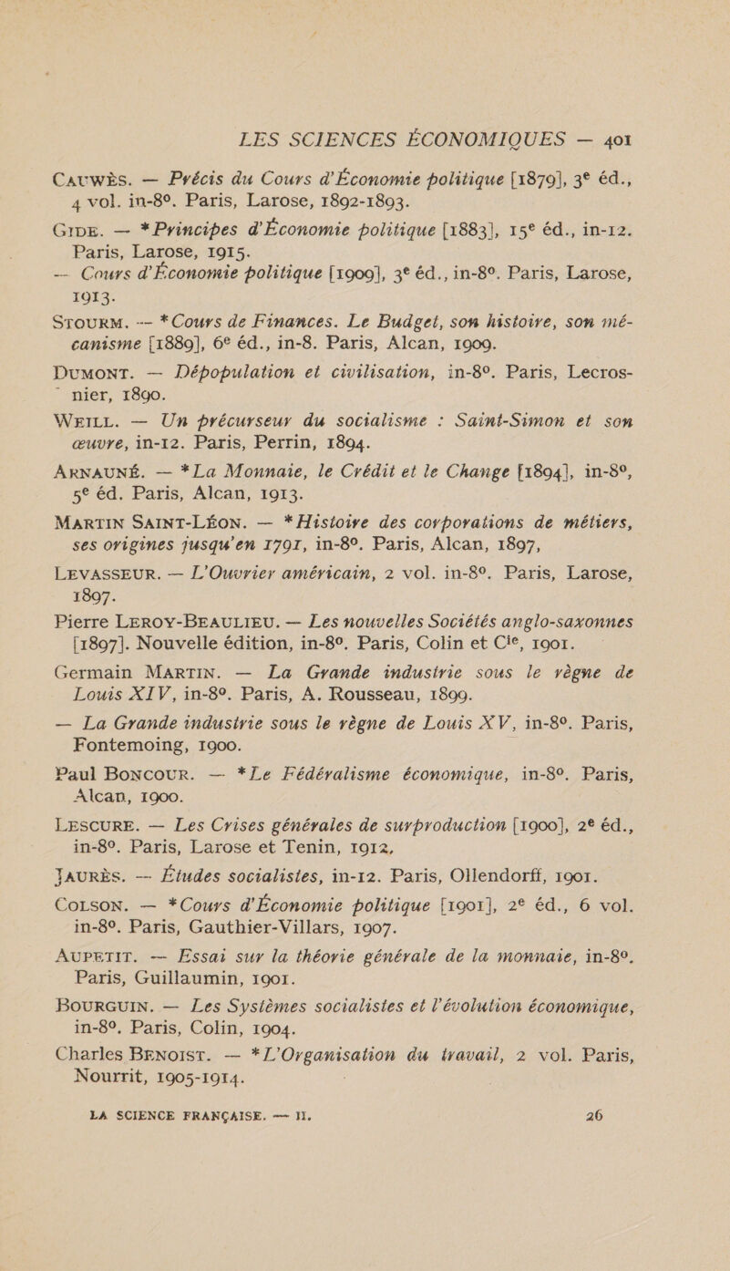 CAUWÈS. — Précis du Cours d'Économie politique [1879], 3° éd., 4 vol. in-8°. Paris, Larose, 1892-1893. GiDE. — *Pyincipes d'Économie politique [1883], 15° éd., in-r2. Paris, Larose, 1915. _ Cours d'Économie politique [1900], 3° éd., in-8°. Paris, Larose, 1013. | SrourM. -- *Cours de Finances. Le Budget, son histoire, son 1mé- canisme [1889], 6° éd., in-8. Paris, Alcan, 19090. DumonT. — Dépopulation et civilisation, in-8°. Paris, Lecros- - nier, 18go. WEILL. — Un précurseur du socialisme : Saint-Simon et son œuvre, in-12. Paris, Perrin, 1894. ARNAUNÉ. — *La Monnaie, le Crédit et le Change [1894], in-8°, 5° éd. Paris, Alcan, 1913. MARTIN SAINT-LÉON. — * Histoire des corporations de métiers, ses origines jusqu'en 1791, in-8°. Paris, Alcan, 1897, LEVASSEUR. — L'Ouvrier américain, 2 vol. in-8°. Paris, Larose, 1897. Pierre LEROY-BEAULIEU. — Les nouvelles Sociétés anglo-saxonnes [1897]. Nouvelle édition, in-8°. Paris, Colin et Cie, r9or. Germain MARTIN. — La Gyande industrie sous le règne de Louis XIV, in-8°. Paris, À. Rousseau, 1800. — La Grande industrie sous le règne de Louis XV, in-89. Paris, Fontemoing, 1900. Paul Boncour. — *Ze Fédéyalisme économique, in-80. Paris, Alcan, 1900. LESCURE. — Les Crises générales de surbroduction [1900], 2€ éd., in-8°. Paris, Larose et Tenin, 1912, JAURÈS. — Études socialistes, in-12. Paris, Ollendorff, 1901. CoLson. — *Cours d'Économie politique [1901], 2° éd., 6 vol. in-8°. Paris, Gauthier-Villars, 1907. AUPETIT. — Essai sur la théorie générale de la monnaie, in-8°. Paris, Guillaumin, 1901. BoURGUIN. — Les Systèmes socialistes et l’évolution économique, in-8°. Paris, Colin, 1904. Charles Benoist. — */’Organisation du travail, 2 vol. Paris, Nourrit, 1905-1914. | LA SCIENCE FRANÇAISE. = ]I, 26