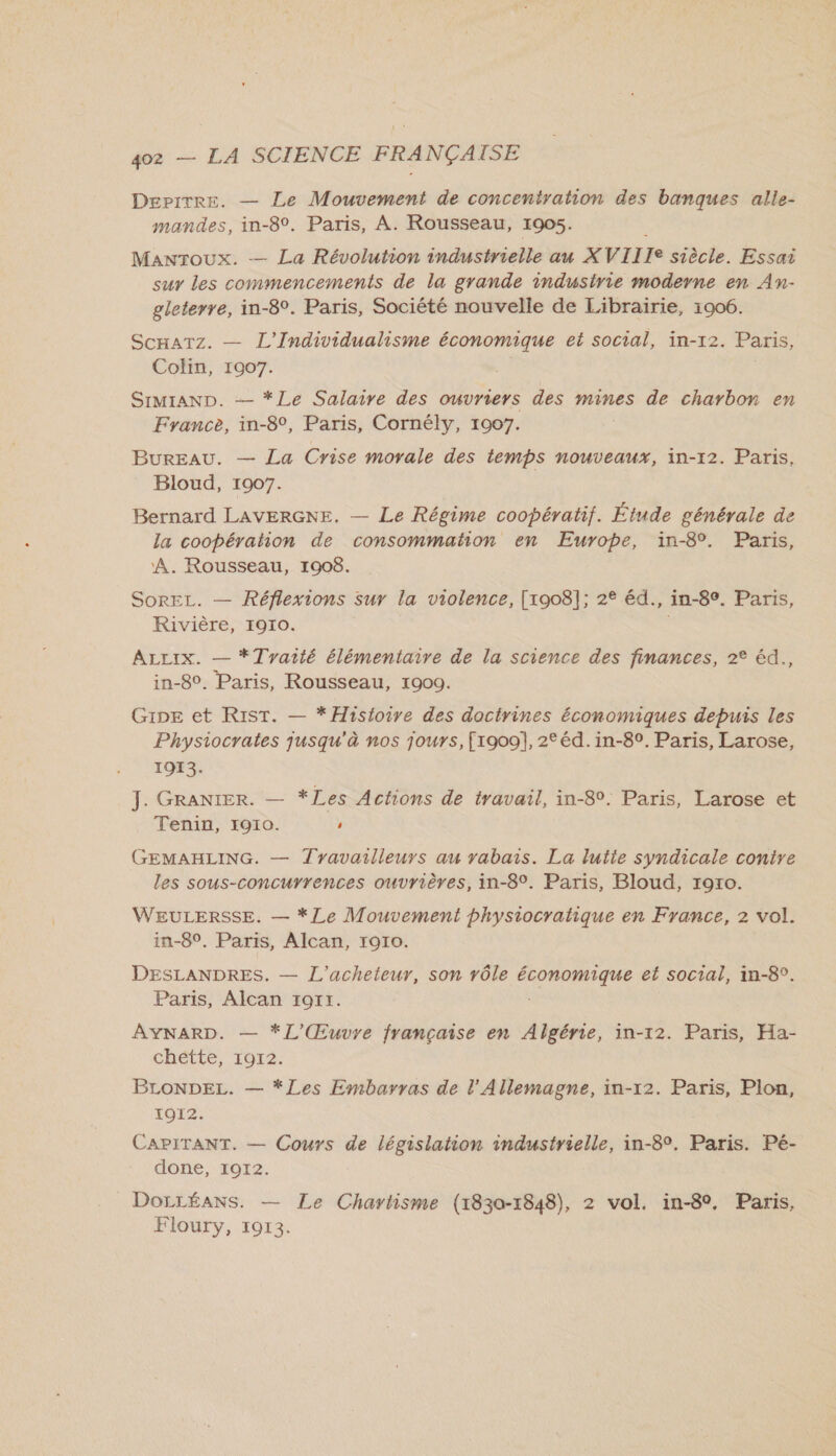 Depirre. — Le Mouvement de concentration des banques alle- mandes, in-8°. Paris, À. Rousseau, 1905. Manroux. — La Révolution industrielle au XVIIIe siècle. Essai sur les commencements de la grande industrie moderne en An- gleterre, in-8°. Paris, Société nouvelle de Librairie, 1906. ScHaTz. — L'Individualisme économique et social, in-12. Paris, Colin, 1907. SimMIAND. — *Le Salaire des ouvriers des mines de charbon en France, in-8°, Paris, Cornély, 1907. Bureau. — La Crise morale des temps nouveaux, in-12. Paris, Bloud, 1907. Bernard LAVERGNE. — Le Régime coopératif. Étude générale de la coopération de consommation en Europe, in-8°. Paris, A. Rousseau, 1908. SorEL. — Réflexions sur la violence, [1908]; 2° éd., in-8°. Paris, Rivière, 1910. | ALLIX. — *Tvyaité élémentaire de la science des finances, 2° éd., in-8°. Paris, Rousseau, 1900. GipEe et RistT. — *Hisfoire des doctrines économiques depuis les Physiocrates jusqu'à nos jours, [1909], 2° éd. in-8°. Paris, Larose, 1913. J. GRANIER. — *Les Actions de travail, in-8°. Paris, Larose et Tenin, 1910. ' GEMAHLING. — Tyavailleurs au yabais. La lutie syndicale contre les sous-concurrences ouvrières, in-8°. Paris, Bloud, r9x0o. WEULERSSE. — *Le Mouvement physiocratique en France, 2 vol. in-8°, Paris, Alcan, 1910. DESLANDRES. — L'acheteur, son vôle économique et social, in-8°. Paris, Alcan 1911. AYNARD. — *L'Œuvre française en Algérie, in-12. Paris, Ha- chétte, 1012. BLoONDEL. — *Les Embarras de l'Allemagne, in-12. Paris, Plon, 1012. CAPITANT. — Cours de législation industrielle, in-8°. Paris. Pé- done, 1912. _DorréANS. — Le Chavtisme (1830-1848), 2 vol. in-8°, Paris, Floury, 1913.
