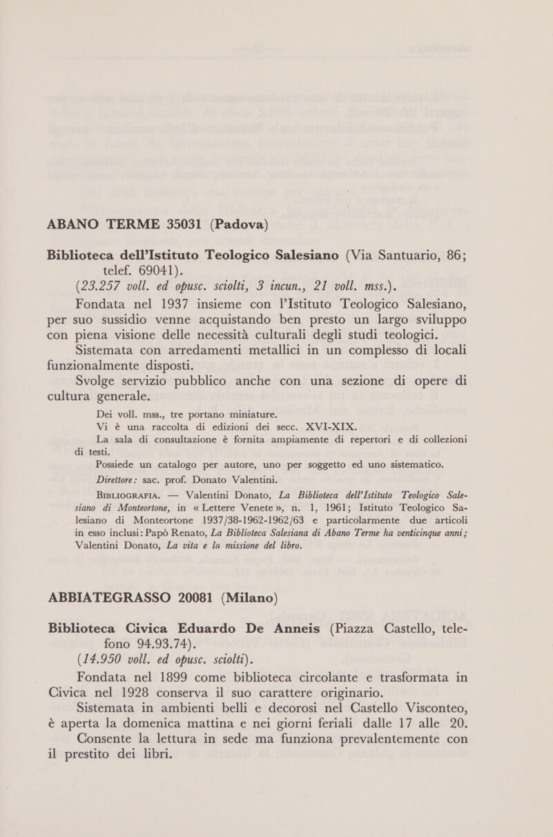 ABANO TERME 35031 (Padova) Biblioteca dell’Istituto Teologico Salesiano (Via Santuario, 86; telef. G9I0#1), (23.257 voll. ed opusc. sciolti, 3 incun., 21 voll. mss.). Fondata nel 1937 insieme con l’Istituto Teologico Salesiano, per suo sussidio venne acquistando ben presto un largo sviluppo con piena visione delle necessità culturali degli studi teologici. Sistemata con arredamenti metallici in un complesso di locali funzionalmente disposti. Svolge servizio pubblico anche con una sezione di opere di cultura generale. Dei voll. mss., tre portano miniature. Vi è una raccolta di edizioni dei secc. XVI-XIX. La sala di consultazione è fornita ampiamente di repertori e di collezioni di testi. Possiede un catalogo per autore, uno per soggetto ed uno sistematico. Direttore: sac. prof. Donato Valentini. BrsLIOGRAFIA. — Valentini Donato, La Biblioteca dell’Istituto Teologico Sale- siano di Monteortone, in « Lettere Venete », n. 1, 1961; Istituto Teologico Sa- lesiano di Monteortone 1937/38-1962-1962/63 e particolarmente due articoli in esso inclusi: Papò Renato, La Biblioteca Salesiana di Abano Terme ha venticinque anni; Valentini Donato, La vita e la missione del libro. ABBIATEGRASSO 20081 (Milano) Biblioteca Civica Eduardo De Anneis (Piazza Castello, tele- fono 94.93.74). (14.950 voll. ed opusc. sciolti). Fondata nel 1899 come biblioteca circolante e trasformata in Civica nel 1928 conserva il suo carattere originario. Sistemata in ambienti belli e decorosi nel Castello Visconteo, è aperta la domenica mattina e nei giorni feriali dalle 17 alle 20. Consente la lettura in sede ma funziona prevalentemente con il prestito dei libri.