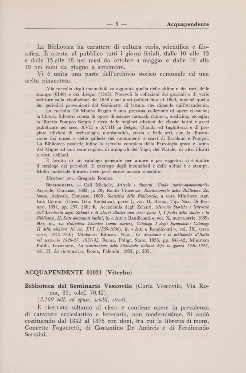 La Biblioteca ha carattere di cultura varia, scientifica e filo- sofica. È aperta al pubblico tutti i giorni feriali, dalle 10 alle 13 e dalle 15 alle 18 nei mesi da ottobre a maggio e dalle 16 alle 19 nei mesi da giugno a settembre. Vi è unita una parte dell’archivio storico comunale ed una scelta pinacoteca. Alla raccolta degli incunaboli va aggiunta quella delle aldine e dei rari, delle stampe (6140) e dei disegni (1345). Notevoli le collezioni dei giornali e di varie scritture sulla rivoluzione del 1848 e sui moti politici fino al 1860, nonché quella dei periodici provenienti dal Gabinetto di lettura che dipende dall'Accademia. La raccolta Di Mauro Riggio è una preziosa collezione di opere classiche; la libreria Silvestri consta di opere di scienze naturali, chimica, medicina, teologia; la libreria Pompeo Borgia è ricca delle migliori edizioni dei classici latini e greci pubblicate nei secc. XVII e XVIII in Belgio, Olanda ed Inghilterra e di pre- giate edizioni di archeologia, numismatica, storia e belle arti, con la illustra- zione dei musei e delle gallerie dei monumenti e scavi di Ercolano e Pompei. La Biblioteca possiede infine la raccolta completa della Patrologia greca e latina del Migne ed una serie copiosa di autografi del Vigo, del Natale, di altri illustri e dotti siciliani. È fornita di un catalogo generale per autore e per soggetto: vi è inoltre il catalogo dei periodici. Il catalogo degli incunaboli e delle aldine è a stampa. Molto materiale librario deve però essere ancora schedato. Direttore: avv. Gregorio Romeo. BisLIOGRAFIA. — Calì Michele, Acireale e dintorni. Guida storico-monumentale- Acireale, Donzuso, 1883, p. 28; Raciti Vincenzo, Riordinamento della Biblioteca Ze, lantea, Acireale, Donzuso, 1888; Statistica delle Biblioteche, a cura Ministero Agr. Ind. Comm. (Direz. Gen. Statistica), parte I, vol. II, Roma, Tip. Naz. Di Ber- tero, 1894, pp. 257, 260; R. Accademia degli Zelanti, Memorie Storiche e letterarie dell’ Accademia degli Zelanti e di alcuni illustri suoi soci: parte I, I padri dello studio e la Biblioteca, II, Sette documenti inediti, in « Atti e Rendiconti », vol. X, nuova serie, 1899- 906; id., La Biblioteca Zelantea (cenni storici), Catalogo I degli Incunaboli; Catalogo II delle edizioni del sec. XVI (1550-1600), in « Atti e Rendiconti », vol. IX, terza serie, 1915-1916; Ministero Educaz. Naz., Le accademie e le biblioteche d’Italia nel sessennio 1926-27, 1931-32, Roma, Poligr. Stato, 1933, pp. 641-42; Ministero Pubbl. Istruzione., La ricostruzione delle biblioteche italiane dopo la guerra 1940-1945, vol. II, La ricostruzione, Roma, Palombi, 1953, p. 285. ACQUAPENDENTE 01021 (Viterbo) Biblioteca del Seminario Vescovile (Curia Vescovile, Via Ro- ma, 89; telef. 70.42). (3.100 voll. ed opusc. sciolti, circa). È riservata soltanto al clero e contiene opere in prevalenza di carattere ecclesiastico e letterario, non modernissime. Si andò costituendo dal 1842 al 1876 con doni, fra cui la libreria di mons. Concetto Fogaccetti, di Costantino De Andreis e di Ferdinando Sermini.