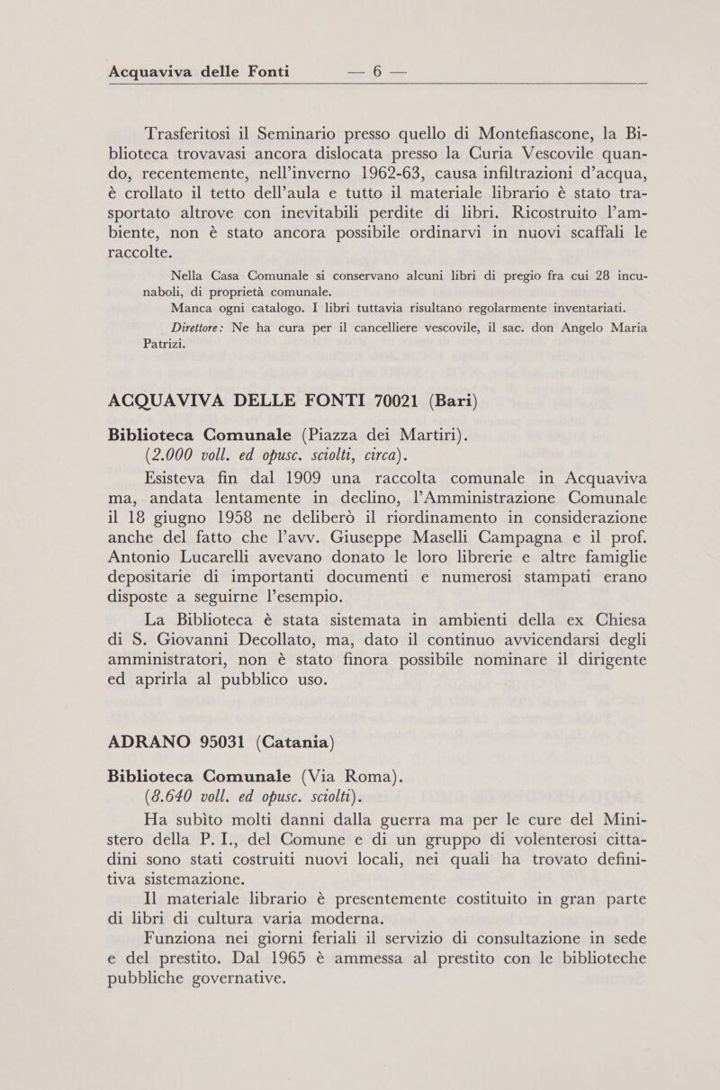 Trasferitosi il Seminario presso quello di Montefiascone, la Bi- blioteca trovavasi ancora dislocata presso la Curia Vescovile quan- do, recentemente, nell’inverno 1962-63, causa infiltrazioni d’acqua, è crollato il tetto dell’aula e tutto il materiale librario è stato tra- sportato altrove con inevitabili perdite di libri. Ricostruito l’am- biente, non è stato ancora possibile ordinarvi in nuovi scaffali le raccolte. Nella Casa Comunale si conservano alcuni libri di pregio fra cui 28 incu- naboli, di proprietà comunale. Manca ogni catalogo. I libri tuttavia risultano regolarmente inventariati. Direttore: Ne ha cura per il cancelliere vescovile, il sac. don Angelo Maria Patrizi. ACQUAVIVA DELLE FONTI 70021 (Bari) Biblioteca Comunale (Piazza dei Martiri). (2.000 voll. ed opusc. sciolti, circa). Esisteva fin dal 1909 una raccolta comunale in Acquaviva ma, andata lentamente in declino, l’Amministrazione Comunale il 18 giugno 1958 ne deliberò il riordinamento in considerazione anche del fatto che l’avv. Giuseppe Maselli Campagna e il prof. Antonio Lucarelli avevano donato le loro librerie e altre famiglie depositarie di importanti documenti e numerosi stampati erano disposte a seguirne l’esempio. La Biblioteca è stata sistemata in ambienti della ex Chiesa di S. Giovanni Decollato, ma, dato il continuo avvicendarsi degli amministratori, non è stato finora possibile nominare il dirigente ed aprirla al pubblico uso. ADRANO 95031 (Catania) Biblioteca Comunale (Via Roma). (8.640 voll. ed opusc. sciolti). Ha subìto molti danni dalla guerra ma per le cure del Mini- stero della P.I., del Comune e di un gruppo di volenterosi citta- dini sono stati costruiti nuovi locali, nei quali ha trovato defini- tiva sistemazione. Il materiale librario è presentemente costituito in gran parte di libri di cultura varia moderna. Funziona nei giorni feriali il servizio di consultazione in sede e del prestito. Dal 1965 è ammessa al prestito con le biblioteche pubbliche governative.