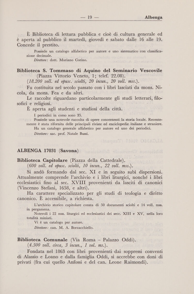 ... È Biblioteca. di lettura pubblica e cioè di cultura generale ed è aperta ‘al pubblico il martedì; glavedì e sabato dalle 16 alle 19. Concede il prestito. | Possiede un catalogo alfabetico per autore. e uno sistematico con classifica- zione decimale. Direttore: dott. Kismano a Biblioteca S. Tommaso di Aquino del Seminario lmmizirB &gt;- (Piazza Vittorio Veneto, 1; telef. 22.08). o (18.200 voll. ed opusc. sciolti, 20 incun., 20 voll. mss.). Fu costituita nel secolo passato con i libri lasciati da mons. Ni- Pe da mons. Fea e da altri. i Le raccolte riguardano pro ara ne gli studi letterari, Îito: sofici e religiosi. DA i È aperta agli studenti e studiosi della città. I periodici in corso sono 35. ‘Possiede una notevole raccolta di opere concernenti la.storia locale. Recente- mente è stata rifornita delle principali riviste ed enciclopedie. italiane ‘e straniere. Ha un catalogo generale alfabetico per autore ed uno dei periodici. Direttore: sac. prof. Natale Bussi. ALBENGA 17031 (Savona) Biblioteca Capitolare (Piazza della Cattedrale). (600 voll. ed opusc. sciolti, 10 incun., 22 voll. msi). Si andò formando dal sec. XI e in seguito subì dispersioni. Attualmente comprende l’archivio e i libri liturgici, nonché i libri ecclesiastici fino al sec. XVIII provenienti da lasciti di canonici (Vincenzo Stefani, 1658, e altri). Ha carattere specializzato per gli studi di teologia | e | diritto canonico. È accessibile, a richiesta. L'archivio storico capitolare consta di 50 documenti sciolti e 14 voll. mss. in pergamena. Notevoli i 22 mss. liturgici ed ecclesiastici dei secc. XIII e XV, nella loro totalità miniati. Vi è un catalogo per autore. Direttore: can. M. A. Borzacchiello. Biblioteca Comunale (Via Roma - Palazzo Oddi). . (4,900 poll. circa, 3. ncun,, L.-vol, ms). Fondata nel 1863 con libri provenienti dai soppressi conventi di Alassio e Loano e dalla famiglia Oddi, si accrebbe con doni di privati (fra cui quello Anfossi e del can. Leone Raimondi).