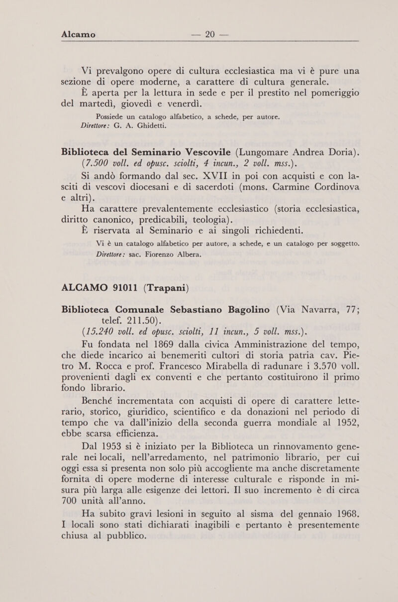 Alcamo —.20 — Vi prevalgono opere di cultura ecclesiastica ma vi è pure una sezione di opere moderne, a carattere di cultura generale. È aperta per la lettura in sede e per il prestito nel pomeriggio del martedì, giovedì e venerdì. Possiede un catalogo alfabetico, a schede, per autore. Direttore: G. A. Ghidetti. Biblioteca del Seminario Vescovile (Lungomare Andrea Doria). (7.500 voll. ed opusc. sciolti, 4 incun., 2 voll. mss.). Si andò formando dal sec. XVII in poi con acquisti e con la- sciti di vescovi diocesani e di sacerdoti (mons. Carmine Cordinova e altri). Ha carattere prevalentemente ecclesiastico (storia ecclesiastica, diritto canonico, predicabili, teologia). x E riservata al Seminario e ai singoli richiedenti. Vi è un catalogo alfabetico per autore, a schede, e un catalogo per soggetto. Direttore: sac. Fiorenzo Albera. ALCAMO 91011 (Trapani) Biblioteca Comunale Sebastiano Bagolino (Via Navarra, 77; tei 2. Ll51% (15.240 voll. ed opusc. sciolti, 11 incun., 5 voll. mss.). Fu fondata nel 1869 dalla civica Amministrazione del tempo, che diede incarico ai benemeriti cultori di storia patria cav. Pie- tro M. Rocca e prof. Francesco Mirabella di radunare i 3.570 voll. provenienti dagli ex conventi e che pertanto costituirono il primo fondo librario. Benché incrementata con acquisti di opere di carattere lette- rario, storico, giuridico, scientifico e da donazioni nel periodo di tempo che va dall’inizio della seconda guerra mondiale al 1952, ebbe scarsa efficienza. Dal 1953 si è iniziato per la Biblioteca un rinnovamento gene- rale neilocali, nell'arredamento, nel patrimonio librario, per cui oggi essa sl presenta non solo più accogliente ma anche discretamente fornita di opere moderne di interesse culturale e risponde in mi- sura più larga alle esigenze dei lettori. Il suo incremento è di circa 700 unità all’anno. Ha subito gravi lesioni in seguito al sisma del gennaio 1968. I locali sono stati dichiarati inagibili e pertanto è presentemente chiusa al pubblico.