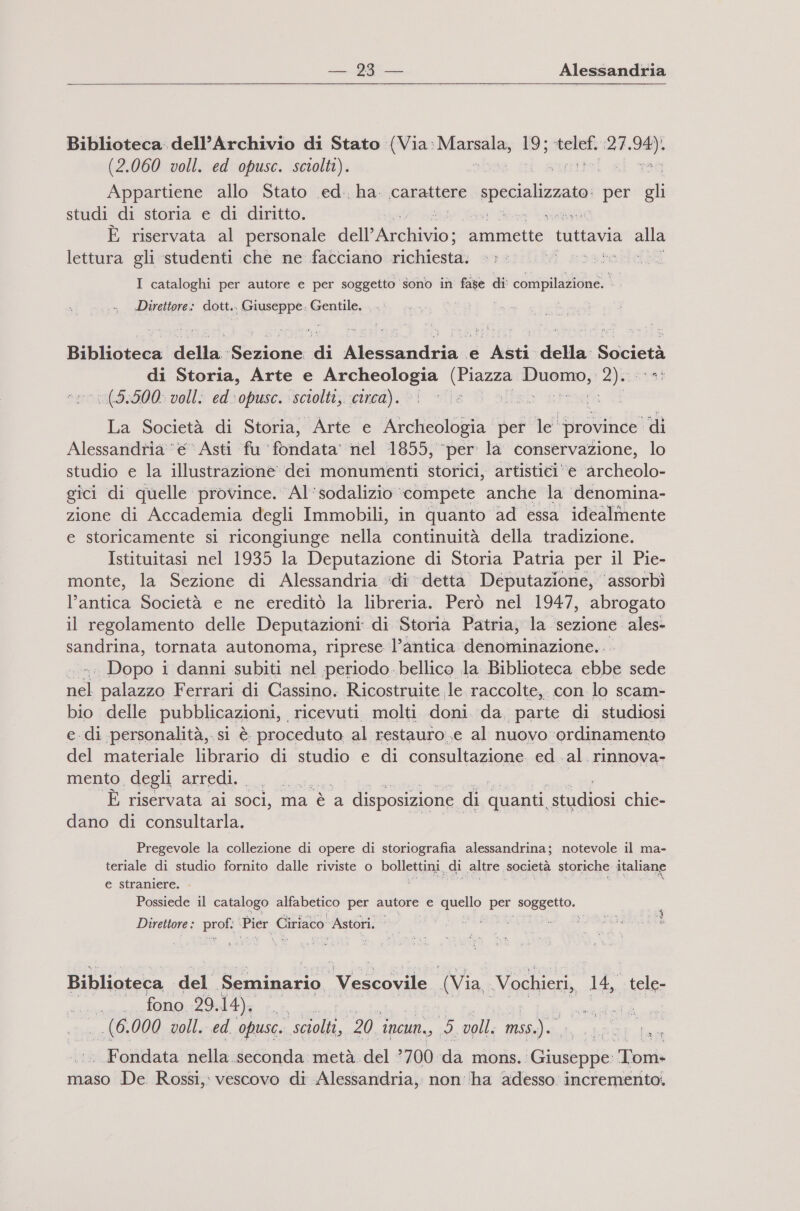  Biblioteca: dell’Archivio di Stato (Via. Masala, ; nel (27. vasi (2.060 voll. ed opusc. sciolti). Appartiene allo Stato .ed., ha. carattere specializzato per gli studi di storia e di diritto. È riservata al personale dell’ Lekivio: ammette tuttavia alla lettura gli studenti che ne facciano rictticòtà: ratori I cataloghi per autore e per soggetto sono in fase di: Stia DR 11 Direttore: dott.. Giuseppe. Gentile, . . ig Biblioteca della Sezione: di Alessandria e Asti della Società di Storia, Arte e Archeologia dig sia Zjizstal ‘1 (9.500: voll: ed-opusc. sciolti, circa). Te sit Dic: La Società di Storia, Arte e Archeologia per le” province di Alessandria ‘e Asti fu fondata” nel 1855, ‘per la conservazione, lo studio e la illustrazione dei monumenti storici, artistici‘e Archeolo- gici di quelle province. Al’sodalizio ‘compete anche la denomina- zione di Accademia degli Immobili, in quanto ad essa idealmente e storicamente si ricongiunge nella continuità della tradizione. Istituitasi nel 1935 la Deputazione di Storia Patria per il Pie- monte, la Sezione di Alessandria :idi dettà Deputazione, ‘assorbì l’antica Società e ne ereditò la libreria. Però nel 1947, abrogato il regolamento delle Deputazioni di Storia Patria, la sezione ales- sandrina, tornata autonoma, riprese l’antica denominazione, . .. Dopo i i danni subiti nel periodo bellico la Biblioteca ebbe sede la) palazzo Ferrari di Cassino. Ricostruite le raccolte, con lo scam- bio delle pubblicazioni, ricevuti molti doni da parte di studiosi e di personalità, si è proceduto al restauro e al nuovoordinamento del materiale librario di studio e di consultazione ed. al. rinnova. mento degli arredi. DES, È riservata ai soci, ma è a disposizione di quanti ‘studiosi chie- dano di consultarla. Pregevole la collezione di opere di storiografia alessandrina; notevole il ma- teriale di studio fornito dalle riviste o bollettini, di altre società storiche italiane e straniere. Possiede il catalogo alfabetico per autore e Macllo per sg Direttore : pre Pier Ciriaco Astori. Biblioteca del Seminario. si ra (Via. Vochieri, 14, tele- bb 1 14): cu, | | ud 130 000 voll. ed. opusc. sciolti, 20 incun., ho voll. miss). . Fondata nella. seconda metà. del ?700 da mons. Giuseppe. Tom» maso De. Rossi, vescovo di Alessandria, non ha adesso incremento. 13 n