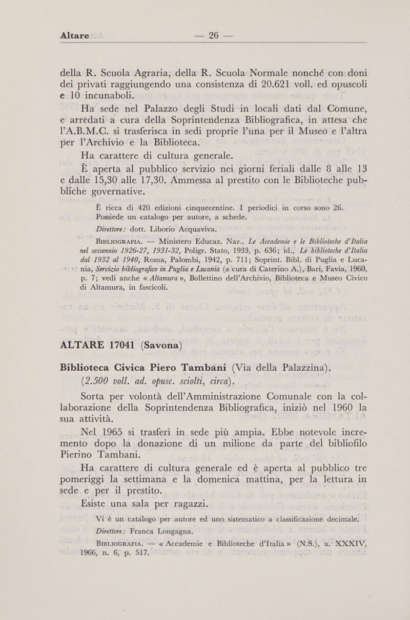 Altare:.. RENT E della R. Scuola Agraria; .della R. Scuola: Normale nonché con:doni dei privati raggiungendo una consistenza di 20.621 volla ed opuscoli e 10 incunaboli. Di: I Ha sede nel Palazzo degli Studi ‘in locali dati dal Cordinéi e arrédati a cura della Soprintendenza Bibliografica, in attesa’ che LA.B.M.C. si trasferisca in sedi ia luna per il Mused: e l’altra per l'Archivio e la Biblioteca. | Ha carattere di cultura generale. È aperta al pubblico. servizio nei giorni feriali dalle 8 alle 13 e dalle 15,30 alle 17, 30. Ammessa al prestito con le Biblioteche pub- bliche governative. È ricca di 420 CuZoni cinquecentine. I periodici in corso sono 26. ‘Possiede un catalogo per autore, a schede. Direttore: dott. Liborio Acquaviva. BrsLIocrAFIA. — Ministero Educaz. Naz., Le Accademie e le Biblioteche d’Italia nel sessennio 1926-27, 1931-32, Poligr. Stato, 1933, p. 636; id., Lé biblioteche d’Italia dal 1932 al 1940, Roma, Palombi, 1942, p. 711; Soprint. Bibl. di Puglia e Luca- &gt; =! nia, Servizio bibliografico in Puglia e Lucania (a ‘cura di Caterino A.), Bari, Favia, 1960, p. 7; vedi anche « Altamura », Bollettino dell’Archivio, Biblioteca e Museo Civico di Altamura, in fascicoli. da” ALTARE 17041 (Savona) Biblioteca Civica Piero Tambani (Via della Palazzina). (2.500 voll. ad. opusc. sciolti, circa). Sorta per volontà dell’ tinto CREO con la col- laborazione della Soprintendenza BIbIograucaz, iniziò nel 1960 la sua attività. Nel 1965 si trasferì in sede più ampia. Ebbe notevole incre- mento dopo. la donazione di un milione da parte del bibliofilo Pierino Tambani. | Via .. Ha carattere di cultura generale ed è aperta DI pubblico tre pomeriggi la settimana e la domenica mattina, per la lettura in sede. e per il prestito. Esiste una sala per ragazzi. Vi è un catalogo . ‘per «autore ed uno. sistematico. a classificazione decimale. Direttore : Franca Asa BIBLIOGRAFIA. ‘« casi ia e Biblioteche d’Italia » (N.8.), ‘al XXXIV, 1966, n. 6, p. 517. Teri 46.79