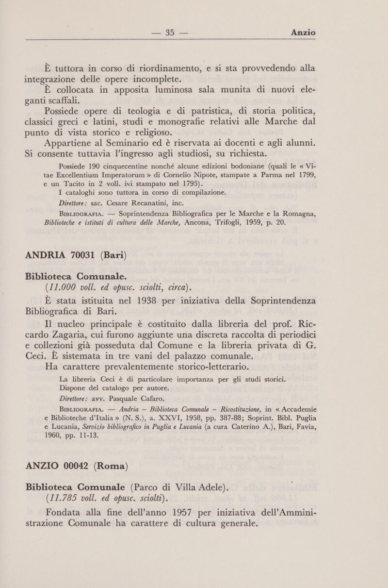 È tuttora in corso di riordinamento, e si sta provvedendo alla integrazione delle opere incomplete. È collocata in apposita luminosa sala munita di nuovi ele- ganti scaffali. Possiede opere di teologia e di patristica, di storia politica, classici greci e latini, studi e monografie ii alle Marche dal punto di vista storico e religioso. Appartiene al Seminario ed è riservata ai cu e dali alunni. Si consente tuttavia l’ingresso agli studiosi, su richiesta. Possiede 190 cinquecentine nonché alcune edizioni bodoniane (quali le « Vi- tae Excellentium Imperatorum » di Cornelio Nipote, stampate a Parma nel 1799, e un Tacito in 2 voll. ivi stampato nel 1795). I cataloghi sono tuttora in corso di compilazione. Direttore: sac. Cesare Recanatini, inc. BIBLIOGRAFIA. — Soprintendenza Bibliografica per le Marche e la Romagna, Biblioteche e istituti di cultura delle Marche, Ancona, Trifogli, 1959, p. 20. ANDRIA 70031 (Bari) Biblioteca Comunale. © (11.000 voll. ed opusc. sciolti, circa). È stata istituita nel 1938 per iniziativa della Soprintendenza Bibliografica di Bari. Il nucleo principale è costituito dalla libreria del prof. Ric- cardo Zagaria, cui furono aggiunte una discreta raccolta di periodici e collezioni già posseduta dal Comune e la libreria privata di G. Ceci. È sistemata in tre vani del palazzo comunale. Ha carattere prevalentemente storico-letterario. La libreria Ceci è di particolare importanza per gli studi storici. Dispone del catalogo per autore. Direttore: avv. Pasquale Cafaro. BrsLIOGRAFIA. — Andria — Biblioteca Comunale — Picsliurial. in « Accademie e Biblioteche d’Italia » (N. S.), a. XXVI, 1958, pp. 387-88; Soprint. Bibl. Puglia e Lucania, Servizio bibliografico in Puglia e Lucania (a cura (lio A.), Bari, Favia, 1960, pp. 11-13. ANZIO 00042 (Roma) Biblioteca Comunale (Parco di Villa Adele). (11.785 voll. ed opusc. sciolti). Fondata alla fine dell’anno 1957 per iniziativa dell’ Ammini- strazione Comunale ha carattere di cultura generale.