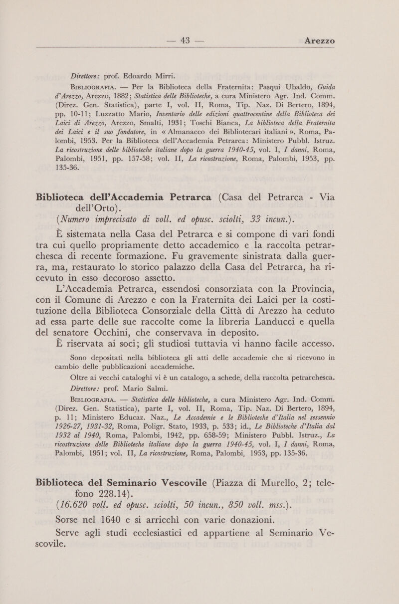 cu W9 Arezzo   Direttore: prof. Edoardo Mirri. BiBLIOGRAFIA. — Per la Biblioteca della Fraternita: Pasqui Ubaldo, Guida d’Arezzo, Arezzo, 1882; Statistica delle Biblioteche, a cura Ministero Agr. Ind. Comm. (Direz. Gen. Statistica), parte I, vol. II, Roma, Tip. Naz. Di Bertero, 1894, pp. 10-11; Luzzatto Mario, Inventario delle edizioni quattrocentine della Biblioteca dei Laici di Arezzo, Arezzo, Smalti, 1931; Toschi Bianca, La biblioteca della Fraternita dei Laici e il suo fondatore, in « Almanacco dei Bibliotecari italiani », Roma, Pa- lombi, 1953. Per la Biblioteca dell’Accademia Petrarca: Ministero Pubbl. Istruz. La ricostruzione delle biblioteche italiane dopo la guerra 1940-45, vol. I, I danni, Roma, Palombi, 1951, pp. 157-58; vol. II, La ricostruzione, Roma, Palombi, 1953, pp. 135-36. Biblioteca dell’Accademia Petrarca (Casa del Petrarca - Via dell’Orto). (Numero imprecisato di voll. ed opusc. sciolti, 33 incun.). È sistemata nella Casa del Petrarca e si compone di vari fondi tra cui quello propriamente detto accademico e la raccolta petrar- chesca di recente formazione. Fu gravemente sinistrata dalla guer- ra, ma, restaurato lo storico palazzo della Casa del Petrarca, ha ri- cevuto in esso decoroso assetto. L’Accademia Petrarca, essendosi consorziata con la Provincia, con il Comune di Arezzo e con la Fraternita dei Laici per la costi- tuzione della Biblioteca Consorziale della Città di Arezzo ha ceduto ad essa parte delle sue raccolte come la libreria Landucci e quella del senatore Occhini, che conservava in deposito. È riservata ai soci; gli studiosi tuttavia vi hanno facile accesso. Sono depositati nella biblioteca gli atti delle accademie che si ricevono in cambio delle pubblicazioni accademiche. Oltre ai vecchi cataloghi vi è un catalogo, a schede, della raccolta petrarchesca. Direttore: prof. Mario Salmi. BisLiocRArIA. — Statistica delle biblioteche, a cura Ministero Agr. Ind. Comm. (Direz. Gen. Statistica), parte I, vol. II, Roma, Tip. Naz. Di Bertero, 1894, p. 11; Ministero Educaz. Naz., Le Accademie e le Biblioteche d’Italia nel sessennio 1926-27, 1931-32, Roma, Poligr. Stato, 1933, p. 533; id., Le Biblioteche d’Italia dal 1932 al 1940, Roma, Palombi, 1942, pp. 658-59; Ministero Pubbl. Istruz., La ricostruzione delle Biblioteche italiane dopo la guerra 1940-45, vol. I, I danni, Roma, Palombi, 1951; vol. II, La ricostruzione, Roma, Palombi, 1953, pp. 135-36. Biblioteca del Seminario Vescovile (Piazza di Murello, 2; tele- fono 228.14). (16.620 voll. ed opusc. sciolti, 50 incun., 850 voll. mss.). Sorse nel 1640 e si arricchì con varie donazioni. Serve agli studi ecclesiastici ed appartiene al Seminario Ve- scovile.