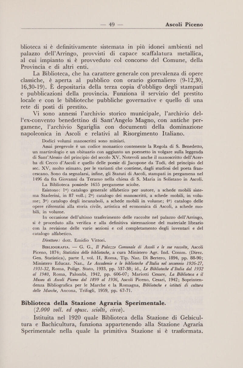  blioteca si è definitivamente sistemata in più idonei ambienti nel palazzo dell’Arringo, provvisti di capace scaffalatura metallica, al cui impianto si è provveduto col concorso del Comune, della Provincia e di altri enti. La Biblioteca, che ha carattere generale con prevalenza di opere classiche, è aperta al pubblico con orario giornaliero (9-12,30, 16,30-19). È depositaria della terza copia d’obbligo degli stampati e pubblicazioni della provincia. Funziona il servizio del prestito locale e con le biblioteche pubbliche governative e quello di una rete di posti di prestito. Vi sono annessi l’archivio storico municipale, l’archivio del- l‘ex-convento benedettino di Sant'Angelo Magno, con antiche per- gamene, l’archivio Sgariglia con documenti della dominazione napoleonica in Ascoli e relativi al Risorgimento Italiano. Dodici volumi manoscritti sono miniati. Assai pregevole è un codice monastico contenente la Regola di S. Benedetto, un martirologio e un obituario con aggiunto un poemetto in volgare sulla leggenda di Sant'Alessio del principio del secolo XV. Notevoli anche il manoscritto dell’ Acer- ba di Cecco d’Ascoli e quello delle poesie di Jacopone da Todi, del principio del sec. XV, molto stimato, per le varianti che contiene, dagli studiosi del poeta fran- cescano. Sono da segnalarsi, infine, gli Statuti di Ascoli, stampati in pergamena nel 1496 da fra Giovanni da Teramo nella chiesa di S. Maria in Solistano in Ascoli. La Biblioteca possiede 1655 pergamene sciolte. Esistono: 1°) catalogo generale alfabetico per autore, a schede mobili siste- ma Staderini, in 87 voll.; 2°) catalogo dei manoscritti, a schede mobili, in volu- me; 3°) catalogo degli incunaboli, a schede mobili in volume; 4°) catalogo delle opere riferentisi alla storia civile, artistica ed economica di Ascoli, a schede mo- bili, in volume. In occasione dell’ultimo trasferimento delle raccolte nel palazzo dell’Arringo, si è proceduto alla verifica e alla definitiva sistemazione del materiale librario con la revisione delle varie sezioni e col completamento degli inventari e del catalogo alfabetico. Direttore: dott. Emidio Vittori. BisLIoGRAFIA. — G. G., Il Palazzo Comunale di Ascoli e le sue raccolte, Ascoli Piceno, 1874; Statistica delle biblioteche, a cura Ministero Agr. Ind. Comm. (Direz. Gen. Statistica), parte I, vol. II, Roma, Tip. Naz. Di Bertero, 1894, pp. 88-90; Ministero Educaz. Naz., Le Accademie e le biblioteche d’Italia nel sessennio 1926-27, 1931-32, Roma, Poligr. Stato, 1933, pp. 537-38; id., Le Biblioteche d’Italia dal 1932 al 1940, Roma, Palombi, 1942, pp. 606-07; Mariotti Cesare, La Biblioteca e il Museo di Ascoli Piceno dal 1899 al 1936, Ascoli Piceno, Cesari, 1942; Soprinten- denza Bibliografica per le Marche e la Romagna, Biblioteche e istituti di cultura delle Marche, Ancona, Trifogli, 1959, pp. 67-71. Biblioteca della Stazione Agraria Sperimentale. (2.000 voll. ed opusc. sciolti, circa). Istituita nel 1920 quale Biblioteca della Stazione di Gelsicul- tura e Bachicultura, funziona appartenendo alla Stazione Agraria LI Sperimentale nella quale la primitiva Stazione si è trasformata.