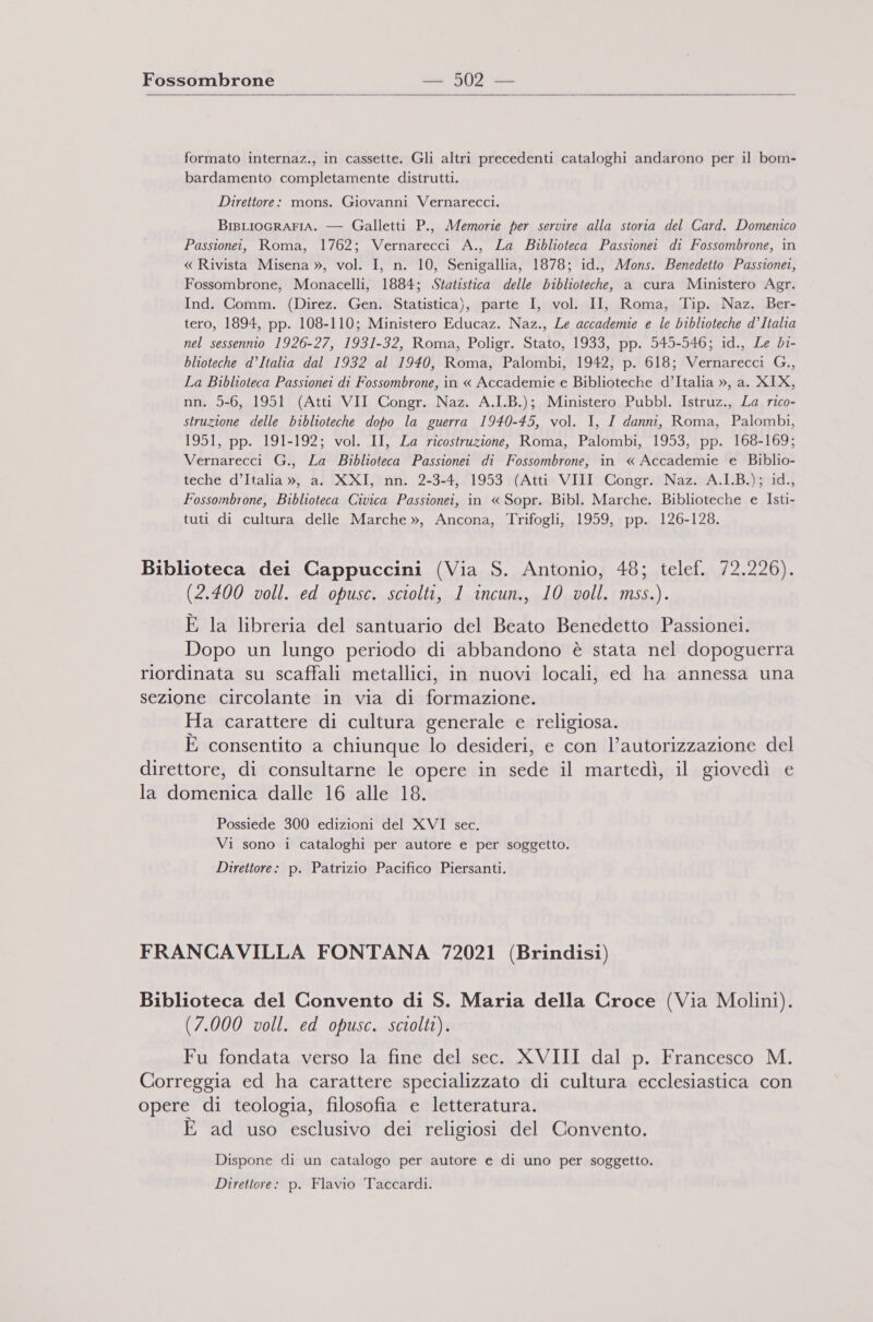   formato internaz., in cassette. Gli altri precedenti cataloghi andarono per il bom- bardamento completamente distrutti. Direttore: mons. Giovanni Vernarecci. BisLIOGRAFIA. — Galletti P., Memorie per servire alla storia del Card. Domenico Passionei, Roma, 1762; Vernarecci A., La Biblioteca Passionei di Fossombrone, in « Rivista Misena », vol. I, n. 10, Senigallia, 1878; id., Mons. Benedetto Passionei, Fossombrone, Monacelli, 1884; Statistica delle biblioteche, a cura Ministero Agr. Ind. Comm. (Direz. Gen. Statistica), parte I, vol. II, Roma, Tip. Naz. Ber- tero, 1894, pp. 108-110; Ministero Educaz. Naz., Le accademie e le biblioteche d’Italia nel sessennio 1926-27, 1931-32, Roma, Poligr. Stato, 1933, pp. 545-546; id., Le bi- blioteche d’Italia dal 1932 al 1940, Roma, Palombi, 1942, p. 618; Vernarecci G., La Biblioteca Passionei di Fossombrone, in « Accademie e Biblioteche d’Italia », a. XIX, nn. 5-6, 1951 (Atti VII Congr. Naz. A.I.B.); Ministero Pubbl. Istruz., La rico- struztone delle biblioteche dopo la guerra 1940-45, vol. I, I danni, Roma, Palombi, 1951, pp. 191-192; vol. II, La ricostruzione, Roma, Palombi, 1953, pp. 168-169; Vernarecci G., La Biblioteca Passionei di Fossombrone, in « Accademie e Biblio- teche d’Italia », a. XXI, nn. 2-3-4, 1953 (Atti VIII Congr. Naz. A.I.B.); id., Fossombrone, Biblioteca Civica Passionei, in « Sopr. Bibl. Marche. Biblioteche e Isti- tuti di cultura delle Marche », Ancona, Trifogli, 1959, pp. 126-128. Biblioteca dei Cappuccini (Via S. Antonio, 48; telef. 72.226). (2.400 voll. ed opusc. sciolti, 1 incun., 10 voll. mss.). È la libreria del santuario del Beato Benedetto Passionei. Dopo un lungo periodo di abbandono è stata nel dopoguerra riordinata su scaffali metallici, in nuovi locali, ed ha annessa una sezione circolante in via di formazione. Ha carattere di cultura generale e religiosa. È consentito a chiunque lo desideri, e con l’autorizzazione del direttore, di consultarne le opere in sede il martedì, il giovedì e la domenica dalle 16 alle 18. Possiede 300 edizioni del XVI sec. Vi sono i cataloghi per autore e per soggetto. Direttore: p. Patrizio Pacifico Piersanti. FRANCAVILLA FONTANA 72021 (Brindisi) Biblioteca del Convento di S. Maria della Croce (Via Molini). (7.000 voll. ed opusc. sciolti). Fu fondata verso la fine del sec. XVIII dal p. Francesco M. Correggia ed ha carattere specializzato di cultura ecclesiastica con opere di teologia, filosofia e letteratura. È ad uso esclusivo dei religiosi del Convento. Dispone di un catalogo per autore e di uno per soggetto. Direttore: p. Flavio Taccardi.