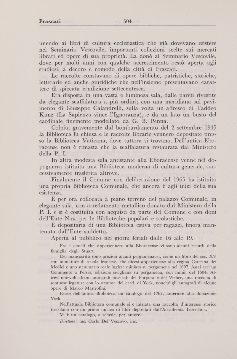  unendo ai libri di cultura ecclesiastica che già dovevano esistere nel Seminario Vescovile, importanti collezioni scelte sui mercati librari ed opere di sua proprietà. La donò al Seminario Vescovile, dove per molti anni con qualche accrescimento restò aperta agli studiosi, a decoro e comodo della città di Frascati. Le raccolte constavano di opere bibliche, patristiche, storiche, letterarie ed anche giuridiche che nell’insieme presentavano carat- tere di spiccata erudizione settecentesca. Era disposta in una vasta e luminosa sala, dalle pareti rivestite da elegante scaffalatura a più ordini; con una meridiana sul pavi- mento di Giuseppe Calandrelli, sulla volta un affresco di Taddeo Kunz (La Sapienza vince l’Ignoranza), e da un lato un busto del cardinale finemente modellato da G. B. Penna. Colpita gravemente dal bombardamento del 2 settembre 1945 la Biblioteca fu chiusa e le raccolte librarie vennero depositate pres- so la Biblioteca Vaticana, dove tuttora si trovano. Dell’antica Ebo- racense non è rimasta che la scaffalatura restaurata dal Ministero della Pei In altra modesta sala antistante alla Eboracense venne nel do- poguerra istituita una Biblioteca moderna di cultura generale, suc- cessivamente trasferita altrove. Finalmente il Comune con deliberazione del 1965 ha istituito una propria Biblioteca Comunale, che ancora è agli inizi della sua esistenza. È per ora collocata a piano terreno del palazzo Comunale, in elegante sala, con arredamento metallico donato dal Ministero della P. I. e sl è costituita con acquisti da parte del Comune e con doni dell'Ente Naz. per le Biblioteche popolari e scolastiche. È depositaria di una Biblioteca estiva per ragazzi, finora man- tenuta dall’Ente suddetto. Aperta al pubblico nei giorni feriali dalle 16 alle 19. Fra i cimeli che appartennero alla Eboracense vi sono alcuni ricordi della famiglia degli Stuart. Dei manoscritti sono preziosi alcuni pergamenacei, come un libro del sec. XV con miniature di scuola francese, che dicesi appartenesse alla regina Caterina dei Medici e uno stemmario reale inglese miniato su pergamena nel 1697. Assai rari un Commento a Persio, edizione sivigliana su pergamena, con minii, del 1504. AIl- tresì notevoli alcuni autografi musicali del Porpora e del Weber, una raccolta di sontuose legature con lo stemma del card. di York, nonché gli autografi di alcune opere di Marco Mastrofini. Esiste dell’antica Biblioteca un catalogo del 1767, anteriore alla donazione York. Nell’attuale Biblioteca comunale si è iniziata una raccolta d’interesse storico tuscolano con un primo nucleo di libri depositati dall’ Accademia Tuscolana. Vi è un catalogo, a schede, per autore. Direttore: ins. Carlo Del Vescovo, inc.