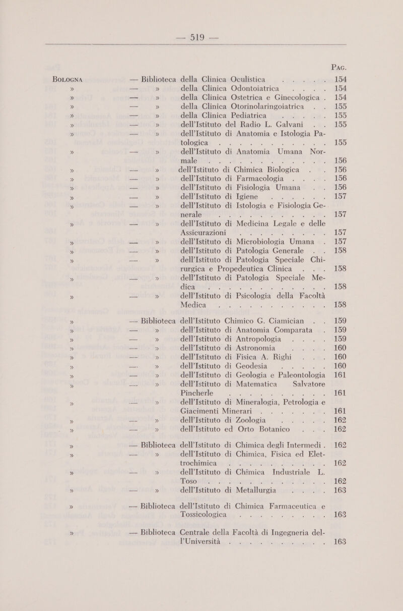 »   » » » Biblioteca » » » » Biblioteca » » Biblioteca Biblioteca della Clinica Odontoiatrica ; della Clinica Ostetrica e ussolizica £ della Clinica Otorinolaringoiatrica della Clinica Pediatrica dell’Istituto del Radio L. Calvani dell’Istituto di Anatomia e Istologia Pa- tologica dell’Istituto di dia Ùms Nec male . 3 dell’ Istituto dî Chidiea Biologica dell’Istituto di Farmacologia dell’Istituto di Fisiologia Umana dell'Istituto di Igiene nerale ; dell’Istituto di Medicina Legale e delle Assicurazioni dell’Istituto di Lieuabiolegia Ufiana dell’Istituto di Patologia Generale ; dell’Istituto di Patologia Speciale Chi- rurgica e Propedeutica Clinica dell’Istituto di Patologia Speciale Me- dieainot }. dell’Istituto di Pursnnnie della Facoltà Medica CRE, 0 E dell’Istituto Chimico G. Ciamician dell’Istituto di Anatomia Comparata dell’Istituto di Antropologia dell’Istituto di Astronomia dell’Istituto di Fisica A. Righi dell’Istituto di Geodesia ; dell’Istituto di Geologia e Pulotitologia dell’Istituto di Matematica Salvatore Pincherle È dell’Istituto di Niluesalogia, Penoleri sio e Giacimenti Minerari RI dell’Istituto di Zoologia dell’Istituto ed Orto Botanico dell’Istituto di Chimica degli Intermedi . dell’Istituto di Chimica, Fisica ed Elet- brochiinicare di Cotepastolo, Indie o. dell’Istituto di Chimica Industriale L. Toso . mense iuttere dell’ Titituto di Metallurgia dell’Istituto di Chimica Farmaceutica e Tossicologica Centrale della Facoltà di Ingegneria del- l’Università -iarbabiaoni Pac. 154 154 155 155 155 155 156 156 156 156 157 157 157 157 158 158 158 158 159 159 159 160 160 160 161 161 161 162 162 162 162 162 163