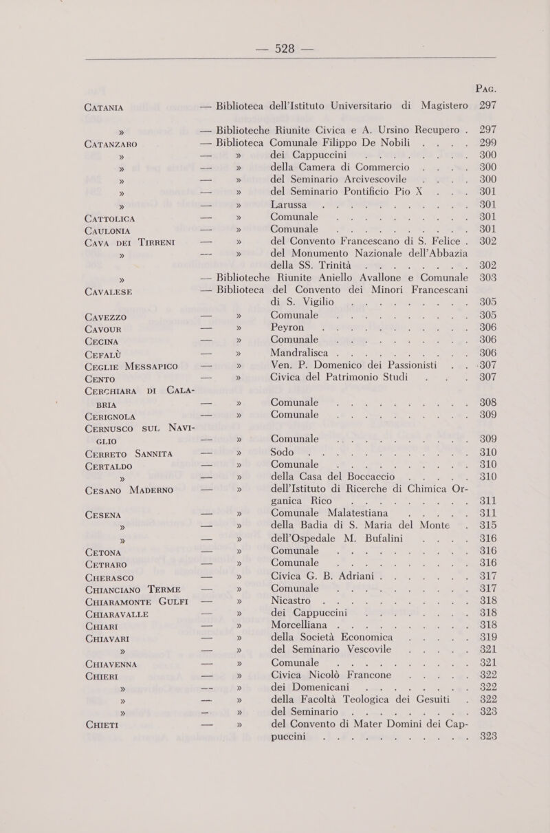  CATANIA » CATANZARO CATTOLICA CAULONIA CAVA DEI TIRRENI » » CAVALESE CAVEZZO CAVOUR CECINA CEFALÙ CeGLIE MESSAPICO CENTO CERCHIARA DI BRIA CERIGNOLA CERNUSCO SUL GLIO CERRETO SANNITA CERTALDO » Cesano MADERNO CESENA » » CETONA CETRARO CHERASCO CHIANCIANO TERME CHIARAMONTE GULFI CHIARAVALLE CHIARI CHIAVARI » CHIAVENNA CHIERI » » » CHIETI  Magistero » dei Cappuccini della Camera di Comieco del Seminario Arcivescovile del Seminario Pontificio Pio X Larussa Comunale Comunale 1 ' del Convento Wiatecio di s. Felice i del Monumento Nazionale dell’Abbazia della SS. Trinità di S. Vigilio Comunale Peyron Comunale Mandralisca . Ven. P. Domenico dei Passioni Civica del Patrimonio Studi Comunale Comunale Comunale Sodo Comunale della Casa del Bode o dell’Istituto di Ricerche di Chabilca Ot ganica Rico x , Comunale MalkiSStiana : della Badia di S. Maria del Monte dell'Ospedale M. Bufalini Comunale Comunale : Civica G. B. aria i Comunale Nicastro dei Cappuccini Morcelliana della Società Neonanic del Seminario Vescovile Comunale RS Civica Nicolò Biiloose dei Domenicani della Facoltà T'eolocina dei Cestini. del Seminario È del Convento di Mater Domini dei Cu puccini RAEE PAG. 297 297 299 300 300 300 301 301 301 301 302 302 303 305 305 306 306 306 (307 307 308 309 309 310 310 310 311 511 315 316 316 316 317 317 318 318 318 519 321 321 322 322 322 323 323