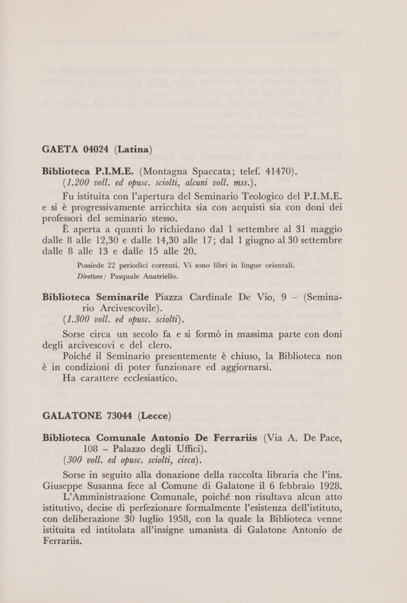 GAETA 04024 (Latina) Biblioteca P.I.M.E. (Montagna Spaccata; telef. 41470). (1.200 voll. ed opusc. sciolti, alcuni voll. mss.). Fu istituita con l’apertura del Seminario Teologico del P.I.M.E. e si è progressivamente arricchita sia con acquisti sia con doni dei professori del seminario stesso. È aperta a quanti lo richiedano dal 1 settembre al 31 maggio dalle 8 alle 12,30 e dalle 14,30 alle 17; dal 1 giugno al 30 settembre dalle 8 alle 13 e dalle 15 alle 20. Possiede 22 periodici correnti. Vi sono libri in lingue orientali. Direttore: Pasquale Anatriello. Biblioteca Seminarile Piazza Cardinale De Vio, 9 - (Semina- rio Arcivescovile). (1.300 voll. ed opusc. sciolti). Sorse circa un secolo fa e si formò in massima parte con doni degli arcivescovi e del clero. Poiché il Seminario presentemente è chiuso, la Biblioteca non è in condizioni di poter funzionare ed aggiornarsi. Ha carattere ecclesiastico. GALATONE 73044 (Lecce) Biblioteca Comunale Antonio De Ferrariis (Via A. De Pace, 108 —- Palazzo degli Uffici). (300 voll. ed opusc. sciolti, circa). Sorse in seguito alla donazione della raccolta libraria che l’ins. Giuseppe Susanna fece al Comune di Galatone il 6 febbraio 1928. L’Amministrazione Comunale, poiché non risultava alcun atto istitutivo, decise di perfezionare formalmente l’esistenza dell’istituto, con deliberazione 30 luglio 1958, con la quale la Biblioteca venne istituita ed intitolata all’insigne umanista di Galatone Antonio de Ferrariis.