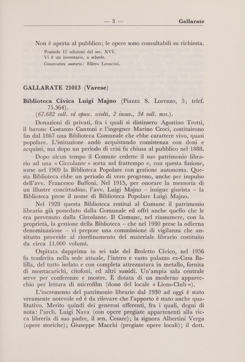 Non è aperta al pubblico; le opere sono consultabili su richiesta. Possiede 12 edizioni del sec. XVI. Vi è un inventario, a schede. Conservatore onorario: Ellero Leoncini. GALLARATE 21013 (Varese) Biblioteca Civica Luigi Majno (Piazza S. Lorenzo, 5; telef. dI) (67.682 voll. ed opusc. sciolti, 2 incun., 54 voll. mss.). Donazioni di privati, fra 1 quali si distinsero Agostino Trotti, il barone Costanzo Cantoni e l’ingegner Marino Croci, costituirono fin dal 1867 una Biblioteca Comunale che ebbe carattere vivo, quasi popolare. L'istituzione andò acquistando consistenza con doni e acquisti, ma dopo un periodo di crisi fu chiusa al pubblico nel 1888. Dopo alcun tempo il Comune cedette il suo patrimonio libra- rio ad una « Circolante » sorta nel frattempo e, con questa fusione, sorse nel 1909 la Biblioteca Popolare con gestione autonoma. Que- sta Biblioteca ebbe un periodo di vero progresso, anche per impulso dell'avv. Francesco Buffoni. Nel 1915, per onorare la memoria di un illustre concittadino. l’avv. Luigi Majno — insigne giurista — la Biblioteca prese il nome di Biblioteca Popolare Luigi Majno. Nel 1928 questa Biblioteca restituì al Comune il patrimonio librario già posseduto dalla Comunale ed offrì anche quello che le era pervenuto dalla Circolante. Il Comune, nel riassumere, con la proprietà, la gestione della Biblioteca — che nel 1930 prese la odierna denominazione — vi prepose una commissione di vigilanza che an- zitutto provvide al riordinamento del materiale librario costituito da circa 11.000 volumi. Ospitata dapprima in sei sale del Broletto Civico, nel 1956 fu trasferita nella sede attuale, l’intero e vasto palazzo ex-Casa Ba- lilla, del tutto isolato e con completa attrezzatura in metallo, fornita di montacarichi, citofoni, ed altri sussidi. Un’ampia sala centrale serve per conferenze e mostre. È dotata di un moderno apparec- chio per lettura di microfilm (dono del locale « Lions-Club »). x L’incremento del patrimonio librario dal 1930 ad oggi è stato veramente notevole ed è da rilevare che l’apporto è stato anche qua- litativo. Merito quindi dei generosi offerenti, fra i quali, degni di nota: l’arch. Luigi Nava (con opere pregiate appartenenti alla ric- ca libreria di suo padre, il sen. Cesare); la signora Albertini Verga (opere storiche); Giuseppe Macchi (pregiate opere locali); il dott.