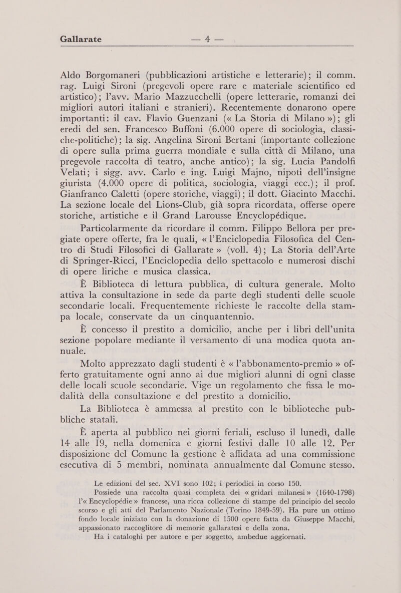 Aldo Borgomaneri (pubblicazioni artistiche e letterarie); il comm. rag. Luigi Sironi (pregevoli opere rare e materiale scientifico ed artistico); l'avv. Mario Mazzucchelli (opere letterarie, romanzi dei migliori autori italiani e stranieri). Recentemente donarono opere importanti: il cav. Flavio Guenzani (« La Storia di Milano »); gli eredi del sen. Francesco Buffoni (6.000 opere di sociologia, classi- che-politiche); la sig. Angelina Sironi Bertani (importante collezione di opere sulla prima guerra mondiale e sulla città di Milano, una pregevole raccolta di teatro, anche antico); la sig. Lucia Pandolfi Velati; i sigg. avv. Carlo e ing. Luigi Majno, nipoti dell’insigne giurista (4.000 opere di politica, sociologia, viaggi ecc.); il prof. Gianfranco Caletti (opere storiche, viaggi); il dott. Giacinto Macchi. La sezione locale del Lions-Club, già sopra ricordata, offerse opere storiche, artistiche e il Grand Larousse Encyclopédique. Particolarmente da ricordare il comm. Filippo Bellora per pre- giate opere offerte, fra le quali, « l’Enciclopedia Filosofica del Cen- tro di Studi Filosofici di Gallarate » (voll. 4); La Storia dell’Arte di Springer-Ricci, l’Enciclopedia dello spettacolo e numerosi dischi di opere liriche e musica classica. È Biblioteca di lettura pubblica, di cultura generale. Molto attiva la consultazione in sede da parte degli studenti delle scuole secondarie locali. Frequentemente richieste le raccolte della stam- pa locale, conservate da un cinquantennio. E concesso il prestito a domicilio, anche per i libri dell’unita sezione popolare mediante il versamento di una modica quota an- nuale. Molto apprezzato dagli studenti è « l’abbonamento-premio » of- ferto gratuitamente ogni anno ai due migliori alunni di ogni classe delle locali scuole secondarie. Vige un regolamento che fissa le mo- dalità della consultazione e del prestito a domicilio. La Biblioteca è ammessa al prestito con le biblioteche pub- bliche statali. È aperta al pubblico nei giorni feriali, escluso il lunedì, dalle 14 alle 19, nella domenica e giorni festivi dalle 10 alle 12. Per disposizione del Comune la gestione è affidata ad una commissione esecutiva di 5 membri, nominata annualmente dal Comune stesso. Le edizioni del sec. XVI sono 102; i periodici in corso 150. Possiede una raccolta quasi completa dei «gridari milanesi» (1640-1798) l’« Encyclopédie » francese, una ricca collezione di stampe del principio del secolo scorso e gli atti del Parlamento Nazionale (Torino 1849-59). Ha pure un ottimo fondo locale iniziato con la donazione di 1500 opere fatta da Giuseppe Macchi, appassionato raccoglitore di memorie gallaratesi e della zona. Ha i cataloghi per autore e per soggetto, ambedue aggiornati.