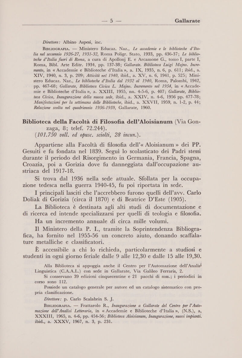   Direttore: Albino Aspesi, inc. BisLIocRAFIA. — Ministero Educaz. Naz., Le accademie e le biblioteche d°Ita- lia nel sessennio 1926-27, 1931-32, Roma Poligr. Stato, 1933, pp. 436-37; Le biblio- teche d’Italia fuori di Roma, a cura di Apollonj E. e Arcamone G., tomo I, parte I, Roma, Bibl. Arte Editr. 1934, pp. 137-38; Gallarate. Biblioteca Luigi Majno. Incre- mento, in « Accademie e Biblioteche d’Italia », a. IX, 1935, n. 6, p. 611; ibid., a. XIV, 1940, n. 3, p. 209; Attività nel 1940, ibid., a. XV, n. 6, 1941, p. 525; Mini- stero Educaz. Naz., Le biblioteche d’Italia dal 1932 al 1940, Roma, Palombi, 1942, pp. 467-68; Gallarate, Biblioteca Civica L. Majno. Incremento nel 1954, in « Accade- mie e Biblioteche d’Italia », a. XXIII, 1955, nn. 4-5-6, p. 407; Gallarate, Biblio- ieca Civica, Inaugurazione della nuova sede, ibid., a. XXIV, n. 4-6, 1956 pp. 477-78; Manifestazioni per la settimana delle Biblioteche, ibid., a. XXVII, 1959, n. 1-2, p. 44; Relazione svolta nel quadriennio 1956-1959, Gallarate, 1960. Biblioteca della Facoltà di Filosofia dell’Aloisianum (Via Gon- zaga, 8; telef. 72.244). (101.750 voll. ed opusc. sciolti, 28 incun.). Appartiene alla Facoltà di filosofia dell’« Aloisianum » dei PP. Gesuiti e fu fondata nel 1839. Seguì lo scolasticato dei Padri stessi durante il periodo del Risorgimento in Germania, Francia, Spagna, Croazia, poi a Gorizia dove fu danneggiata dall’occupazione au- striaca del 1917-18. Si trova dal 1936 nella sede attuale. Sfollata per la occupa- zione tedesca nella guerra 1940-45, fu poi riportata in sede. I principali lasciti che l’accrebbero furono quelli dell'avv. Carlo Doliak di Gorizia (circa il 1870) e di Beatrice D’Este (1905). La Biblioteca è destinata agli alti studi di documentazione e di ricerca ed intende specializzarsi per quelli di teologia e filosofia. Ha un incremento annuale di circa mille volumi. Il Ministero della P. I., tramite la Soprintendenza Bibliogra- fica, ha fornito nel 1955-56 un concreto aiuto, donando scaffala- ture metalliche e classificatori. È accessibile a chi lo richieda, particolarmente a studiosi e studenti in ogni giorno feriale dalle 9 alle 12,30 e dalle 15 alle 19,30. Alla Biblioteca si appoggia anche il Centro per l'Automazione dell’Analis! Linguistica (C.A.A.L.) con sede in Gallarate, Via Galileo Ferraris, 2. Si conservano 39 edizioni cinquecentine e 21 pacchi di mss.; i periodici in corso sono 112. Possiede un catalogo generale per autore ed un catalogo sistematico con pro- pria classificazione. Direttore: p. Carlo Scalabrin S. J. BisLIoGRAFIA. — Frattarolo R., Inaugurazione a Gallarate del Centro per l° Auto- mazione dell’ Analisi Letteraria, in « Accademie e Biblioteche d’Italia », (N.S.), a, XXXIII, 1965, n. 4-6, pp. 454-56; Biblioteca Aloisianum, Inaugurazione, nuovi impianti. ibid., a. XXXV, 1967, n. 3, p. 231.