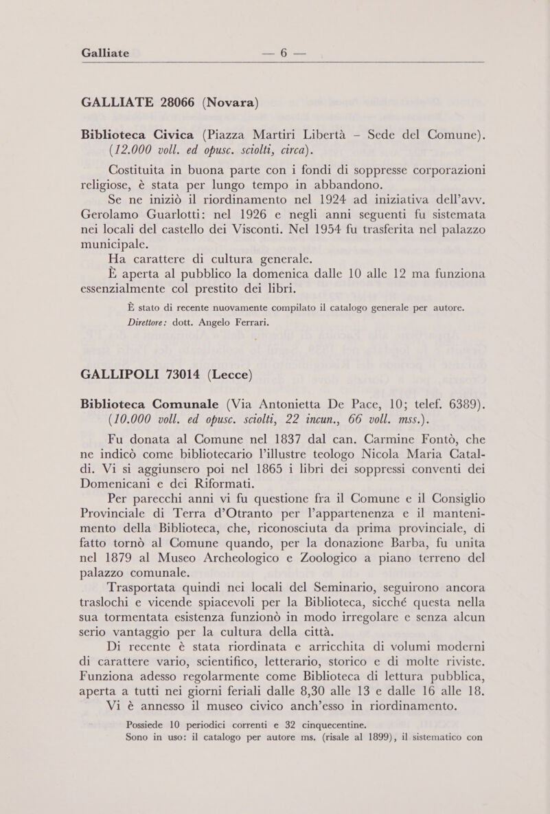 GALLIATE 28066 (Novara) Biblioteca Civica (Piazza Martiri Libertà —- Sede del Comune). (12.000 voll. ed opusc. sciolti, circa). Costituita in buona parte con i fondi di soppresse corporazioni religiose, è stata per lungo tempo in abbandono. Se ne iniziò il riordinamento nel 1924 ad iniziativa dell’avv. Gerolamo Guarlotti: nel 1926 e negli anni seguenti fu sistemata nei locali del castello dei Visconti. Nel 1954 fu trasferita nel palazzo municipale. Ha carattere di cultura generale. È aperta al pubblico la domenica dalle 10 alle 12 ma funziona essenzialmente col prestito dei libri. È stato di recente nuovamente compilato il catalogo generale per autore. Direttore: dott. Angelo Ferrari. GALLIPOLI 73014 (Lecce) Biblioteca Comunale (Via Antonietta De Pace, 10; telef. 6389). (10.000 voll. ed opusc. sciolti, 22 incun., 66 voll. mss.). Fu donata al Comune nel 1837 dal can. Carmine Fontò, che ne indicò come bibliotecario l’illustre teologo Nicola Maria Catal- di. Vi si aggiunsero poi nel 1865 i libri dei soppressi conventi dei Domenicani e dei Riformati. Per parecchi anni vi fu questione fra il Comune e il Consiglio Provinciale di Terra d’Otranto per l’appartenenza e il manteni- mento della Biblioteca, che, riconosciuta da prima provinciale, di fatto tornò al Comune quando, per la donazione Barba, fu unita nel 1879 al Museo Archeologico e Zoologico a piano terreno del palazzo comunale. Trasportata quindi nei locali del Seminario, seguirono ancora traslochi e vicende spiacevoli per la Biblioteca, sicché questa nella sua tormentata esistenza funzionò in modo irregolare e senza alcun serio vantaggio per la cultura della città. Di recente è stata riordinata e arricchita di volumi moderni di carattere vario, scientifico, letterario, storico e di molte riviste. Funziona adesso regolarmente come Biblioteca di lettura pubblica, aperta a tutti nei giorni feriali dalle 8,30 alle 13 e dalle 16 alle 18. Vi è annesso il museo civico anch'esso in riordinamento. Possiede 10 periodici correnti e 32 cinquecentine. Sono in uso: il catalogo per autore ms. (risale al 1899), il sistematico con