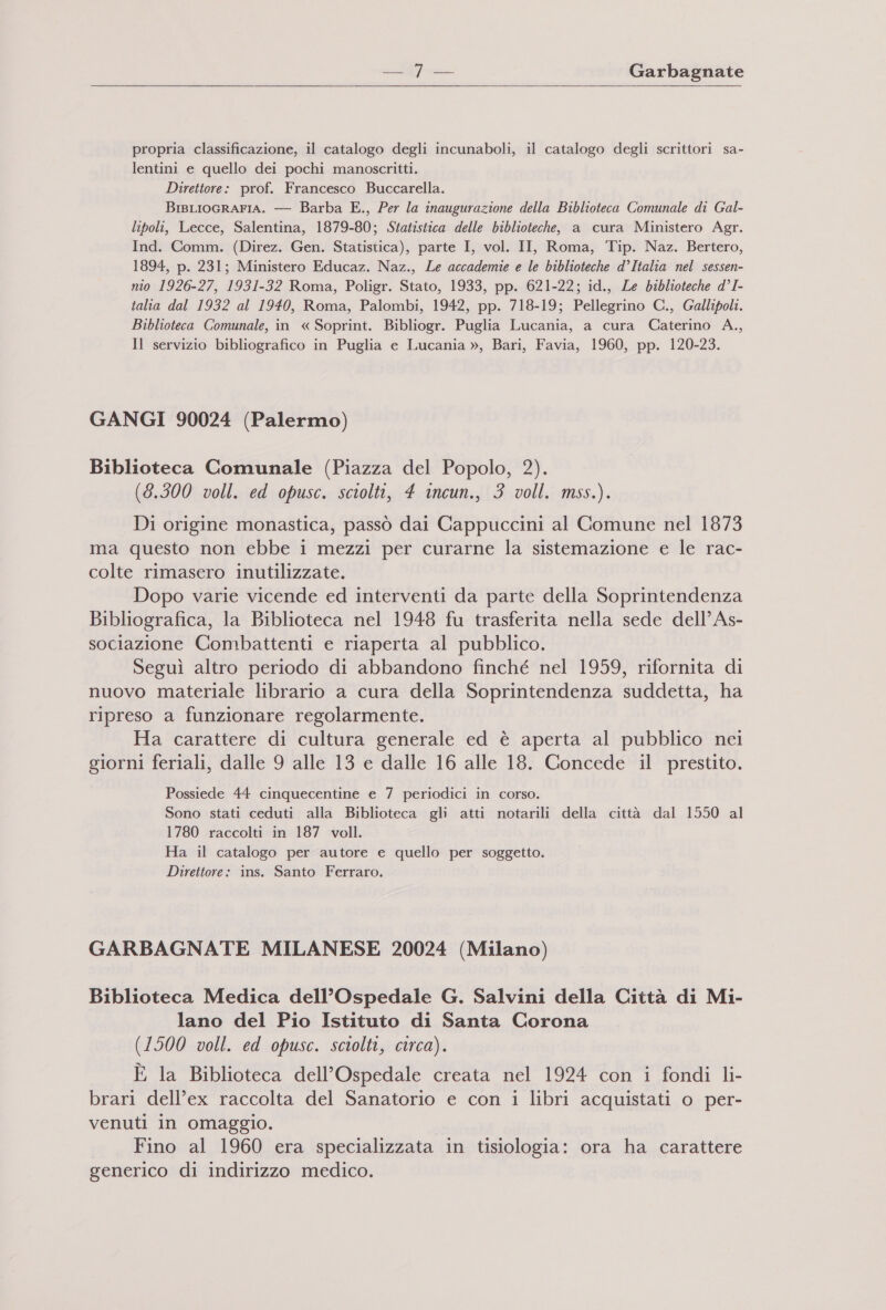  propria classificazione, il catalogo degli incunaboli, il catalogo degli scrittori sa- lentini e quello dei pochi manoscritti. Direttore: prof. Francesco Buccarella. BisLIoGRAFIA. — Barba E., Per la inaugurazione della Biblioteca Comunale di Gal- liboli, Lecce, Salentina, 1879-80; Statistica delle biblioteche, a cura Ministero Agr. Ind. Comm. (Direz. Gen. Statistica), parte I, vol. II, Roma, Tip. Naz. Bertero, 1894, p. 231; Ministero Educaz. Naz., Le accademie e le biblioteche d’Italia nel sessen- nio 1926-27, 1931-32 Roma, Poligr. Stato, 1933, pp. 621-22; id., Le biblioteche d°I- talia dal 1932 al 1940, Roma, Palombi, 1942, pp. 718-19; Pellegrino C., Gallipoli. Biblioteca Comunale, in « Soprint. Bibliogr. Puglia Lucania, a cura Caterino A., Il servizio bibliografico in Puglia e Lucania », Bari, Favia, 1960, pp. 120-23. GANGI 90024 (Palermo) Biblioteca Comunale (Piazza del Popolo, 2). (8.300 voll. ed opusc. sciolti, 4 incun., 3 voll. mss.). Di origine monastica, passò dai Cappuccini al Comune nel 1873 ma questo non ebbe i mezzi per curarne la sistemazione e le rac- colte rimasero inutilizzate. Dopo varie vicende ed interventi da parte della Soprintendenza Bibliografica, la Biblioteca nel 1948 fu trasferita nella sede dell’ As- sociazione Combattenti e riaperta al pubblico. Seguì altro periodo di abbandono finché nel 1959, rifornita di nuovo materiale librario a cura della Soprintendenza suddetta, ha ripreso a funzionare regolarmente. Ha carattere di cultura generale ed è aperta al pubblico nei giorni feriali, dalle 9 alle 13 e dalle 16 alle 18. Concede il prestito. Possiede 44 cinquecentine e 7 periodici in corso. Sono stati ceduti alla Biblioteca gli atti notarili della città dal 1550 al 1780 raccolti in 187 voll. Ha il catalogo per autore e quello per soggetto. Direttore: ins. Santo Ferraro. GARBAGNATE MILANESE 20024 (Milano) Biblioteca Medica dell’Ospedale G. Salvini della Città di Mi- lano del Pio Istituto di Santa Corona (1500 voll. ed opusc. sciolti, circa). È la Biblioteca dell’Ospedale creata nel 1924 con i fondi li- brari dell'ex raccolta del Sanatorio e con i libri acquistati o per- venuti in omaggio. Fino al 1960 era specializzata in tisiologia: ora ha carattere generico di indirizzo medico.