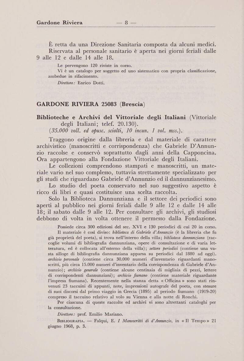    E retta da una Direzione Sanitaria composta da alcuni medici. Riservata al personale sanitario è aperta nei giorni feriali dalle 9 alle 12 e dalle 14 alle 18. Le pervengono 120 riviste in corso. Vi è un catalogo per soggetto ed uno sistematico con propria classificazione, ambedue in rifacimento. Direttore: Enrico Dotti. GARDONE RIVIERA 25083 (Brescia) Biblioteche e Archivi del Vittoriale degli Italiani (Vittoriale degli Italiani; telef. 20.130). (35.000 voll. ed opusc. sciolti, 10 incun. 1 vol. mss.). Traggono origine dalla libreria e dal materiale di carattere archivistico (manoscritti e corrispondenza) che Gabriele D’Annun- zio raccolse e conservò soprattutto dagli anni della Capponcina. Ora appartengono alla Fondazione Vittoriale degli Italiani. Le collezioni comprendono stampati e manoscritti, un mate- riale vario nel suo complesso, tuttavia strettamente specializzato per gli studi che riguardano Gabriele d'Annunzio ed il dannunzianesimo. Lo studio del poeta conservato nel suo suggestivo aspetto è ricco di libri e quasi costituisce una scelta raccolta. Solo la Biblioteca Dannunziana e il settore dei periodici sono aperti al pubblico nei giorni feriali dalle 9 alle 12 e dalle 14 alle 18; il sabato dalle 9 alle 12. Per consultare gli archivi, gli studiosi debbono di volta in volta ottenere il permesso dalla Fondazione. Possiede circa 300 edizioni del sec. XVI e 130 periodici di cui 20 in corso. Il materiale è così diviso: biblioteca di Gabriele d° Annunzio (è la libreria che fu già proprietà del poeta), si trova nell’interno della villa; biblioteca dannunziana (rac- coglie volumi di bibliografia dannunziana, opere di consultazione e di varia let- teratura, ed è collocata all’esterno della villa); settore periodici (contiene una va- sta silloge di bibliografia dannunziana apparsa su periodici dal 1880 ad oggi). archivio personale (contiene circa 30.000 numeri d’inventario riguardanti mano- scritti, più circa 15.000 numeri d’inventario della corrispondenza di Gabriele d’An- nunzio); archivio generale (contiene alcune centinaia di migliaia di pezzi, lettere di corrispondenti dannunziani); archivio fiumano (contiene materiale riguardante l'impresa fiumana). Recentemente nella stanza detta « Officina » sono stati rin- venuti 23 taccuini di appunti, note, impressioni autografe del poeta, con stesure di suoi discorsi dal primo viaggio in Grecia (1895) al periodo fiumano (1919-20) compreso il taccuino relativo al volo su Vienna e alla notte di Ronchi. Per ciascuna di queste raccolte ed archivi vi sono altrettanti cataloghi per la consultazione. Direttore: prof. Emilio Mariano. BisLiocRAFIA. — Falqui, E. I Manoscritti di d’ Annunzio, in « Il Tempo» 21 giugno 1968, p. 3.